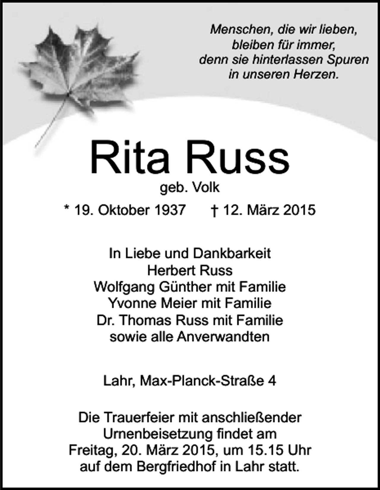 <p>Menschen, die wir lieben,<br />bleiben für immer,<br />denn sie hinterlassen Spuren<br />in unseren Herzen.</p><p>Rita Russ<br />geb. Volk</p><p>* 19. Oktober 1937</p><p>† 12. März 2015</p><p>In Liebe und Dankbarkeit<br />Herbert Russ<br />Wolfgang Günther mit Familie<br />Yvonne Meier mit Familie<br />Dr. Thomas Russ mit Familie<br />sowie alle Anverwandten<br />Lahr, Max-Planck-Straße 4<br />Die Trauerfeier mit anschließender<br />Urnenbeisetzung findet am<br />Freitag, 20. März 2015, um 15.15 Uhr<br />auf dem Bergfriedhof in Lahr statt.</p>