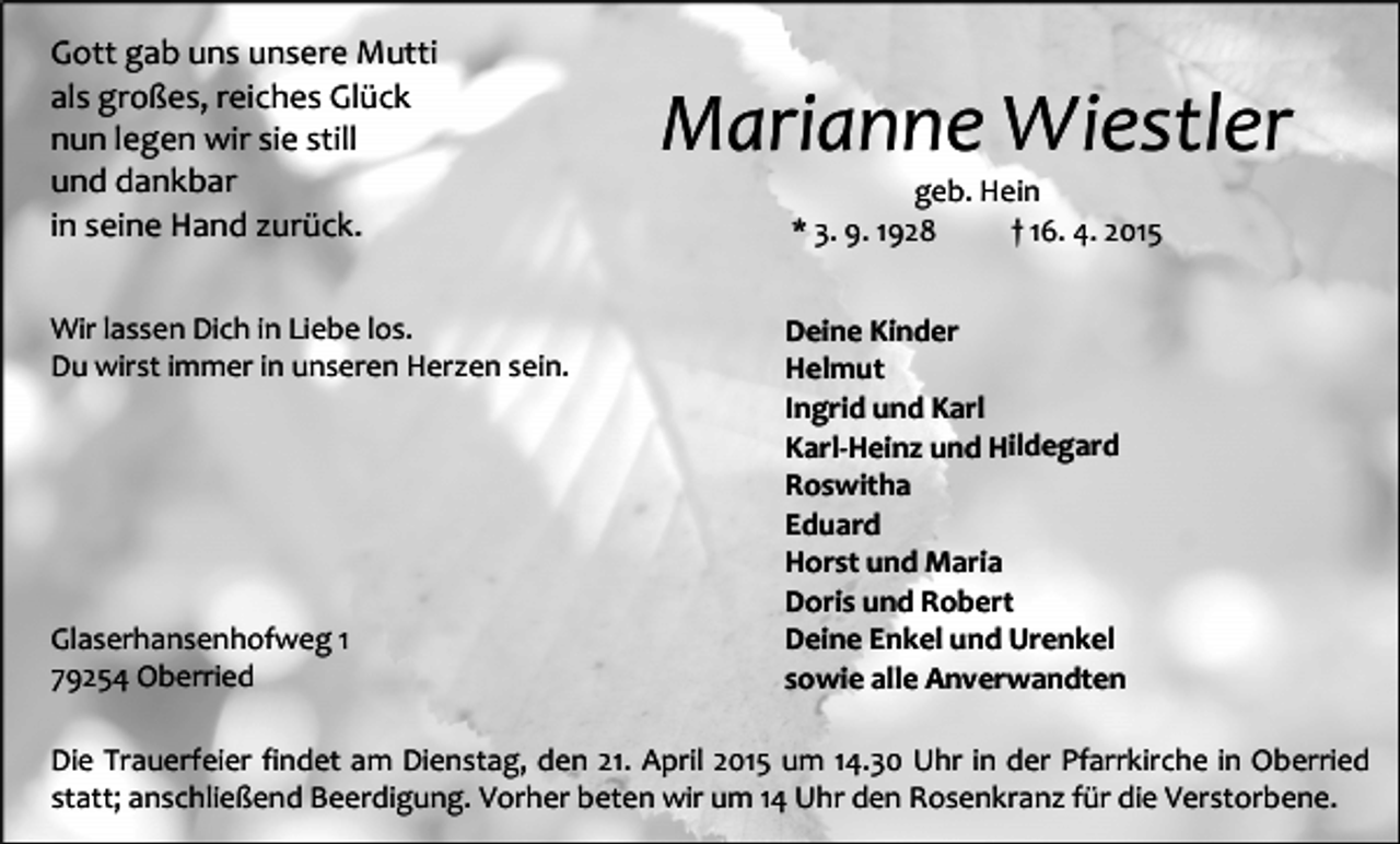 <p>Gott gab uns unsere Mutti<br />als großes, reiches Glück<br />nun legen wir sie still<br />und dankbar<br />in seine Hand zurück.<br />Wir lassen Dich in Liebe los.<br />Du wirst immer in unseren Herzen sein.</p><p>Glaserhansenhofweg 1<br />79254 Oberried</p><p>Marianne Wiestler<br />geb. Hein<br />* 3. 9. 1928<br />† 16. 4. 2015</p><p>Deine Kinder<br />Helmut<br />Ingrid und Karl<br />Karl-Heinz und Hildegard<br />Roswitha<br />Eduard<br />Horst und Maria<br />Doris und Robert<br />Deine Enkel und Urenkel<br />sowie alle Anverwandten</p><p>Die Trauerfeier findet am Dienstag, den 21. April 2015 um 14.30 Uhr in der Pfarrkirche in Oberried<br />statt; anschließend Beerdigung. Vorher beten wir um 14 Uhr den Rosenkranz für die Verstorbene.</p>