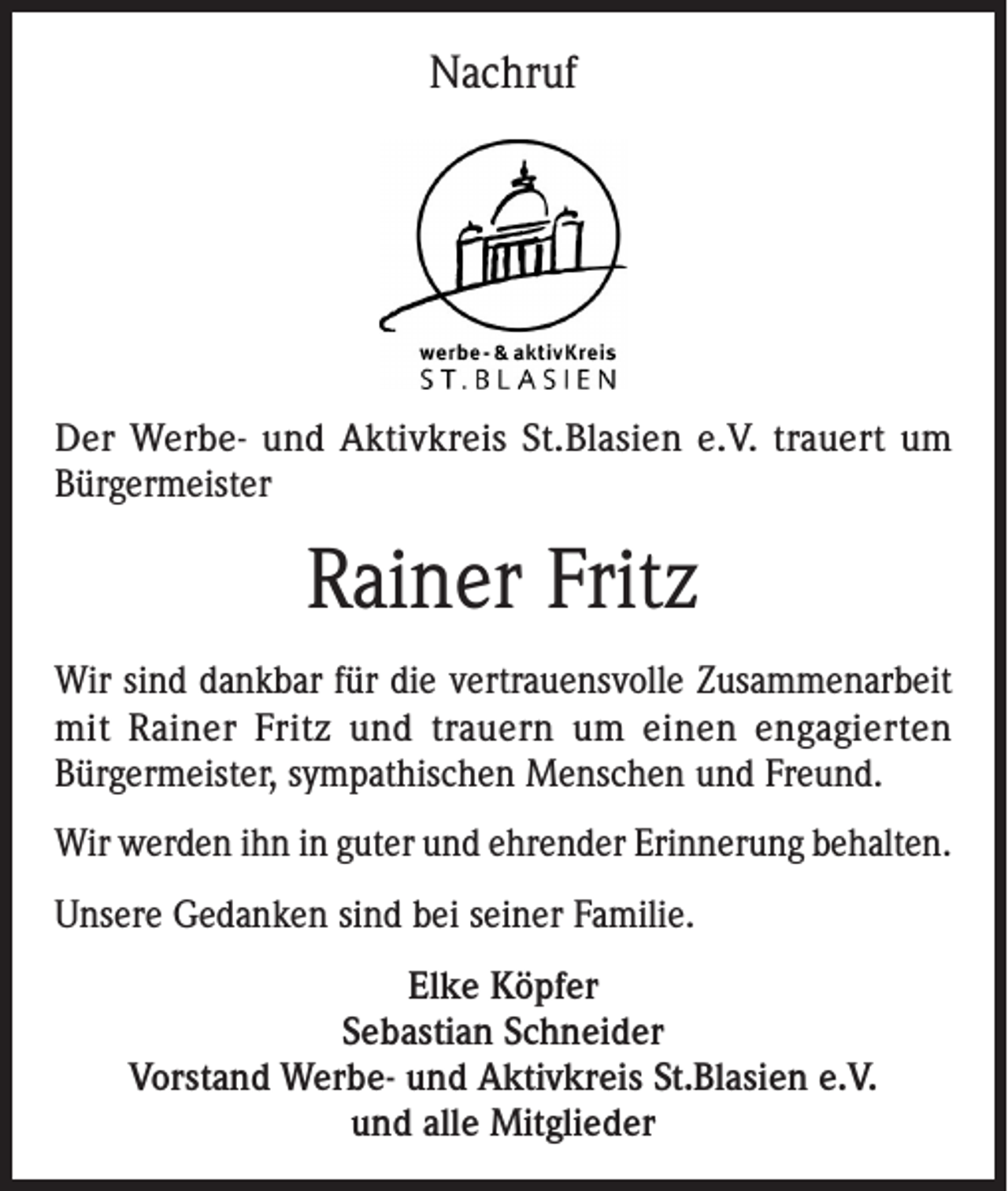<p>Nachruf</p><p>Der Werbe- und Aktivkreis St.Blasien e.V. trauert um<br />Bürgermeister</p><p>Rainer Fritz<br />Wir sind dankbar für die vertrauensvolle Zusammenarbeit<br />mit Rainer Fritz und trauern um einen engagierten<br />Bürgermeister, sympathischen Menschen und Freund.<br />Wir werden ihn in guter und ehrender Erinnerung behalten.<br />Unsere Gedanken sind bei seiner Familie.<br />Elke Köpfer<br />Sebastian Schneider<br />Vorstand Werbe- und Aktivkreis St.Blasien e.V.<br />und alle Mitglieder</p>