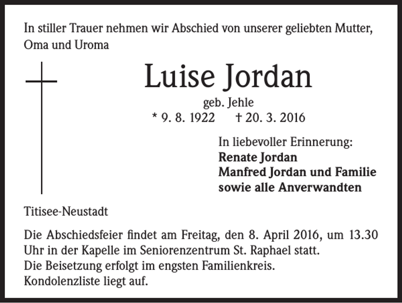 <p>In stiller Trauer nehmen wir Abschied von unserer geliebten Mutter,<br />Oma und Uroma</p><p>Luise Jordan<br />geb. Jehle<br />* 9. 8. 1922 † 20. 3. 2016</p><p>In liebevoller Erinnerung:<br />Renate Jordan<br />Manfred Jordan und Familie<br />sowie alle Anverwandten</p><p>Titisee-Neustadt<br />Die Abschiedsfeier findet am Freitag, den 8. April 2016, um 13.30<br />Uhr in der Kapelle im Seniorenzentrum St. Raphael statt.<br />Die Beisetzung erfolgt im engsten Familienkreis.<br />Kondolenzliste liegt auf.</p>