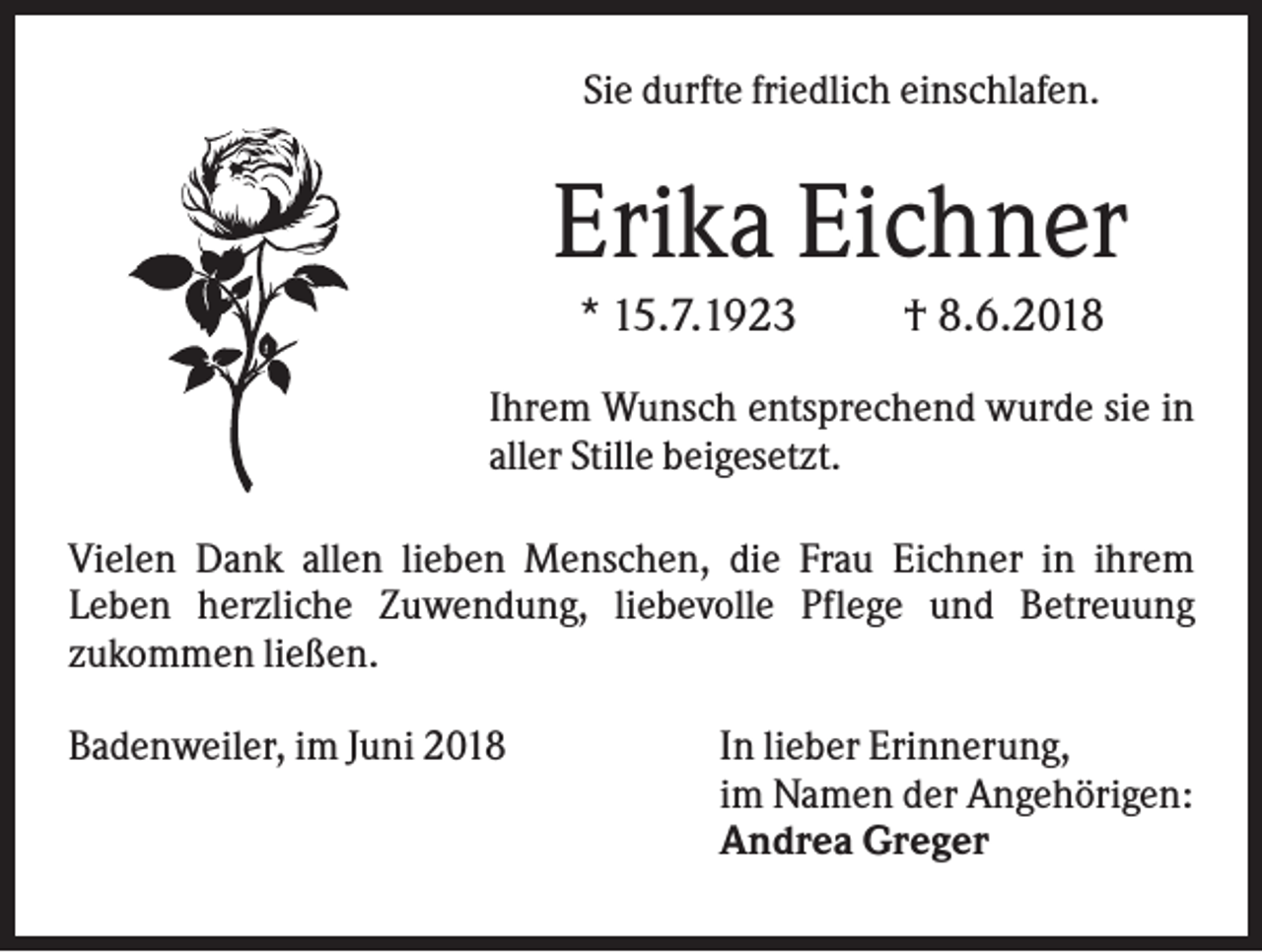 <p>Sie durfte friedlich einschlafen.</p><p>Erika Eichner<br />* 15.7.1923</p><p>† 8.6.2018</p><p>Ihrem Wunsch entsprechend wurde sie in<br />aller Stille beigesetzt.<br />Vielen Dank allen lieben Menschen, die Frau Eichner in ihrem<br />Leben herzliche Zuwendung, liebevolle Pflege und Betreuung<br />zukommen ließen.<br />Badenweiler, im Juni 2018</p><p>In lieber Erinnerung,<br />im Namen der Angehörigen:<br />Andrea Greger</p>