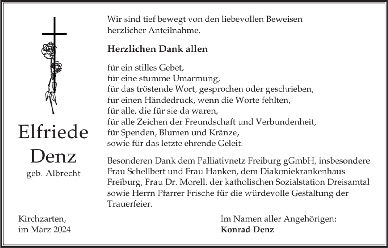 <p>Wir sind tief bewegt von den liebevollen Beweisen<br />herzlicher Anteilnahme.</p><p>Herzlichen Dank allen</p><p>Elfriede<br />Denz<br />geb. Albrecht</p><p>Kirchzarten,<br />im März 2024</p><p>für ein stilles Gebet,<br />für eine stumme Umarmung,<br />für das tröstende Wort, gesprochen oder geschrieben,<br />für einen Händedruck, wenn die Worte fehlten,<br />für alle, die für sie da waren,<br />für alle Zeichen der Freundschaft und Verbundenheit,<br />für Spenden, Blumen und Kränze,<br />sowie für das letzte ehrende Geleit.</p><p>Besonderen Dank dem Palliativnetz Freiburg gGmbH, insbesondere<br />Frau Schellbert und Frau Hanken, dem Diakoniekrankenhaus<br />Freiburg, Frau Dr. Morell, der katholischen Sozialstation Dreisamtal<br />sowie Herrn Pfarrer Frische für die würdevolle Gestaltung der<br />Trauerfeier.<br />Im Namen aller Angehörigen:<br />Konrad Denz</p>
