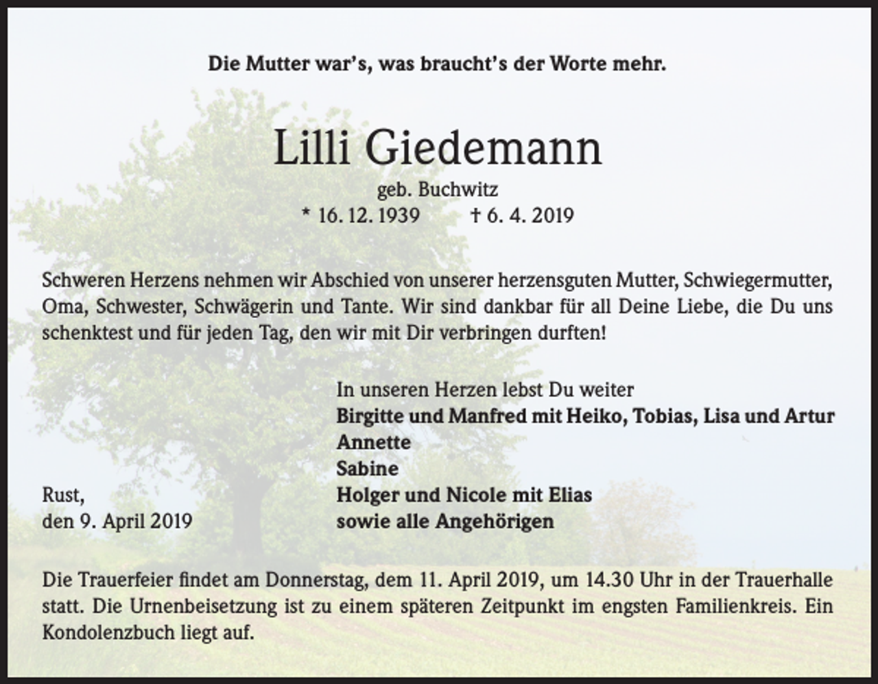 <p>Die Mutter war’s, was braucht’s der Worte mehr.</p><p>Lilli Giedemann<br />geb. Buchwitz<br />* 16. 12. 1939<br />† 6. 4. 2019</p><p>Schweren Herzens nehmen wir Abschied von unserer herzensguten Mutter, Schwiegermutter,<br />Oma, Schwester, Schwägerin und Tante. Wir sind dankbar für all Deine Liebe, die Du uns<br />schenktest und für jeden Tag, den wir mit Dir verbringen durften!</p><p>Rust,<br />den 9. April 2019</p><p>In unseren Herzen lebst Du weiter<br />Birgitte und Manfred mit Heiko, Tobias, Lisa und Artur<br />Annette<br />Sabine<br />Holger und Nicole mit Elias<br />sowie alle Angehörigen</p><p>Die Trauerfeier findet am Donnerstag, dem 11. April 2019, um 14.30 Uhr in der Trauerhalle<br />statt. Die Urnenbeisetzung ist zu einem späteren Zeitpunkt im engsten Familienkreis. Ein<br />Kondolenzbuch liegt auf.</p>