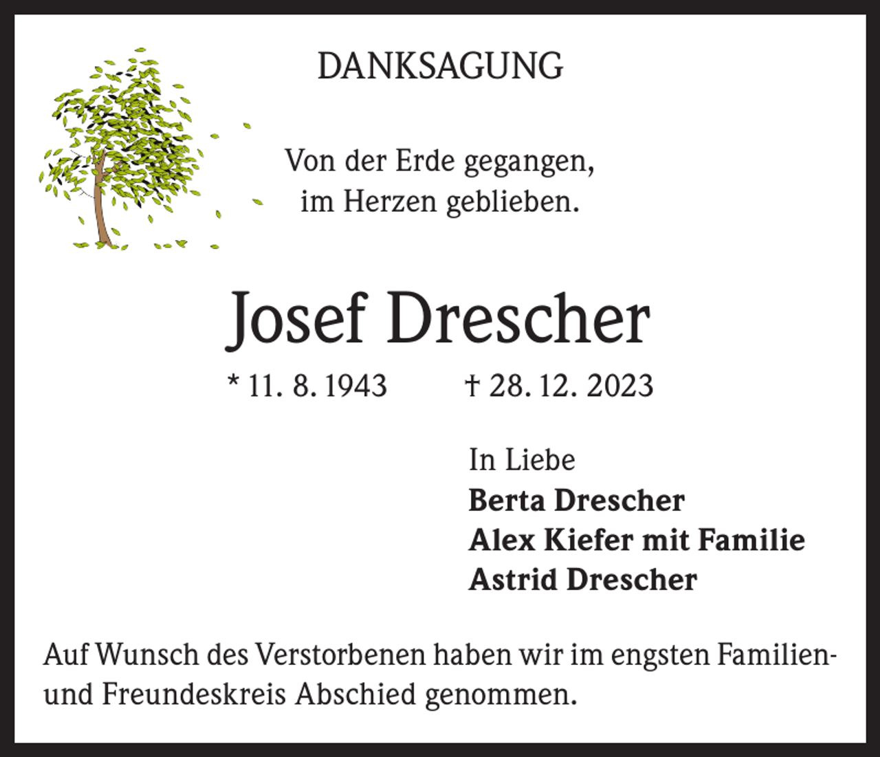 <p>DANKSAGUNG<br />Von der Erde gegangen,<br />im Herzen geblieben.</p><p>Josef Drescher<br />* 11. 8. 1943</p><p>† 28. 12. 2023<br />In Liebe<br />Berta Drescher<br />Alex Kiefer mit Familie<br />Astrid Drescher</p><p>Auf Wunsch des Verstorbenen haben wir im engsten Familienund Freundeskreis Abschied genommen.</p>
