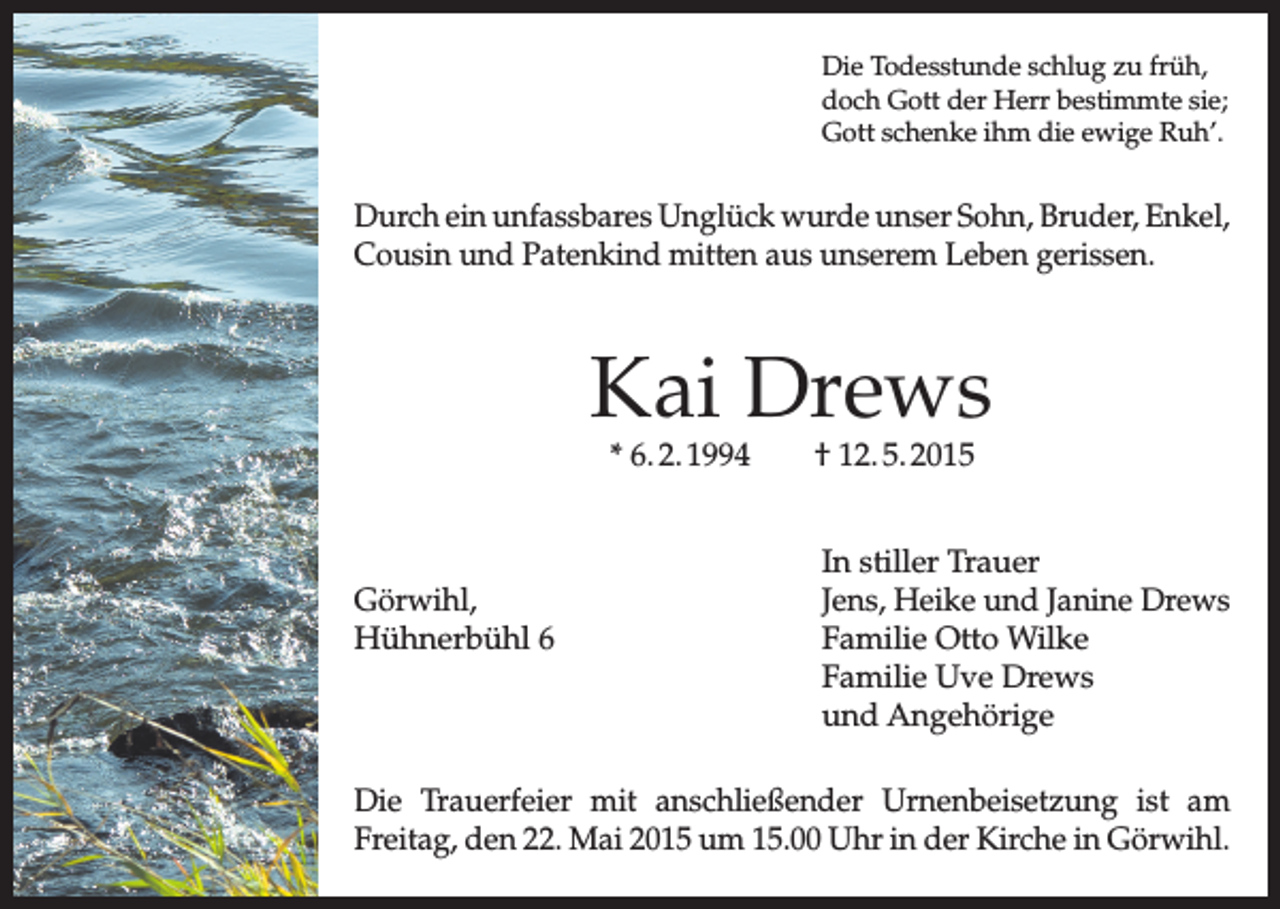 <p>Die Todesstunde schlug zu früh,<br />doch Gott der Herr bestimmte sie;<br />Gott schenke ihm die ewige Ruh’.</p><p>Durch ein unfassbares Unglück wurde unser Sohn, Bruder, Enkel,<br />Cousin und Patenkind mitten aus unserem Leben gerissen.</p><p>Kai Drews<br />* 6. 2. 1994 † 12. 5. 2015</p><p>Görwihl,<br />Hühnerbühl 6</p><p>In stiller Trauer<br />Jens, Heike und Janine Drews<br />Familie Otto Wilke<br />Familie Uve Drews<br />und Angehörige</p><p>Die Trauerfeier mit anschließender Urnenbeisetzung ist am<br />Freitag, den 22. Mai 2015 um 15.00 Uhr in der Kirche in Görwihl.</p>