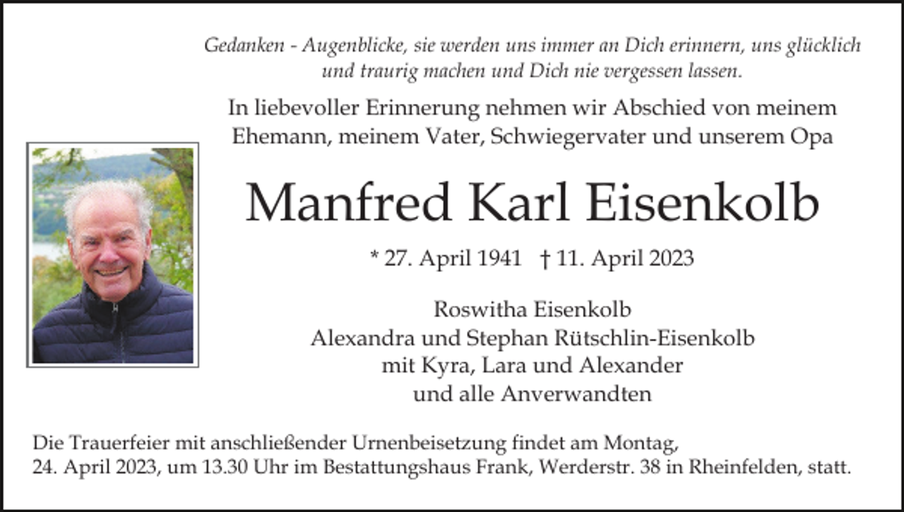 <p>Gedanken - Augenblicke, sie werden uns immer an Dich erinnern, uns glücklich<br />und traurig machen und Dich nie vergessen lassen.</p><p>In liebevoller Erinnerung nehmen wir Abschied von meinem<br />Ehemann, meinem Vater, Schwiegervater und unserem Opa</p><p>Manfred Karl Eisenkolb<br />* 27. April 1941 † 11. April 2023<br />Roswitha Eisenkolb<br />Alexandra und Stephan Rütschlin-Eisenkolb<br />mit Kyra, Lara und Alexander<br />und alle Anverwandten<br />Die Trauerfeier mit anschließender Urnenbeisetzung findet am Montag,<br />24. April 2023, um 13.30 Uhr im Bestattungshaus Frank, Werderstr. 38 in Rheinfelden, statt.</p>