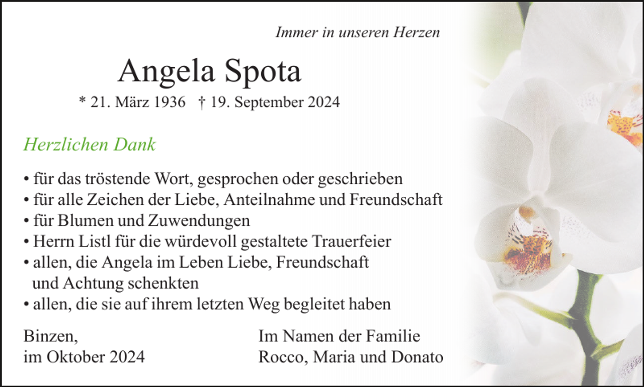 <p>Immer in unseren Herzen</p><p>Angela Spota<br />* 21. März 1936 † 19. September 2024</p><p>Herzlichen Dank<br />• für das tröstende Wort, gesprochen oder geschrieben<br />• für alle Zeichen der Liebe, Anteilnahme und Freundschaft<br />• für Blumen und Zuwendungen<br />• Herrn Listl für die würdevoll gestaltete Trauerfeier<br />• allen, die Angela im Leben Liebe, Freundschaft<br />und Achtung schenkten<br />• allen, die sie auf ihrem letzten Weg begleitet haben<br />Binzen,<br />im Oktober 2024</p><p>Im Namen der Familie<br />Rocco, Maria und Donato</p>