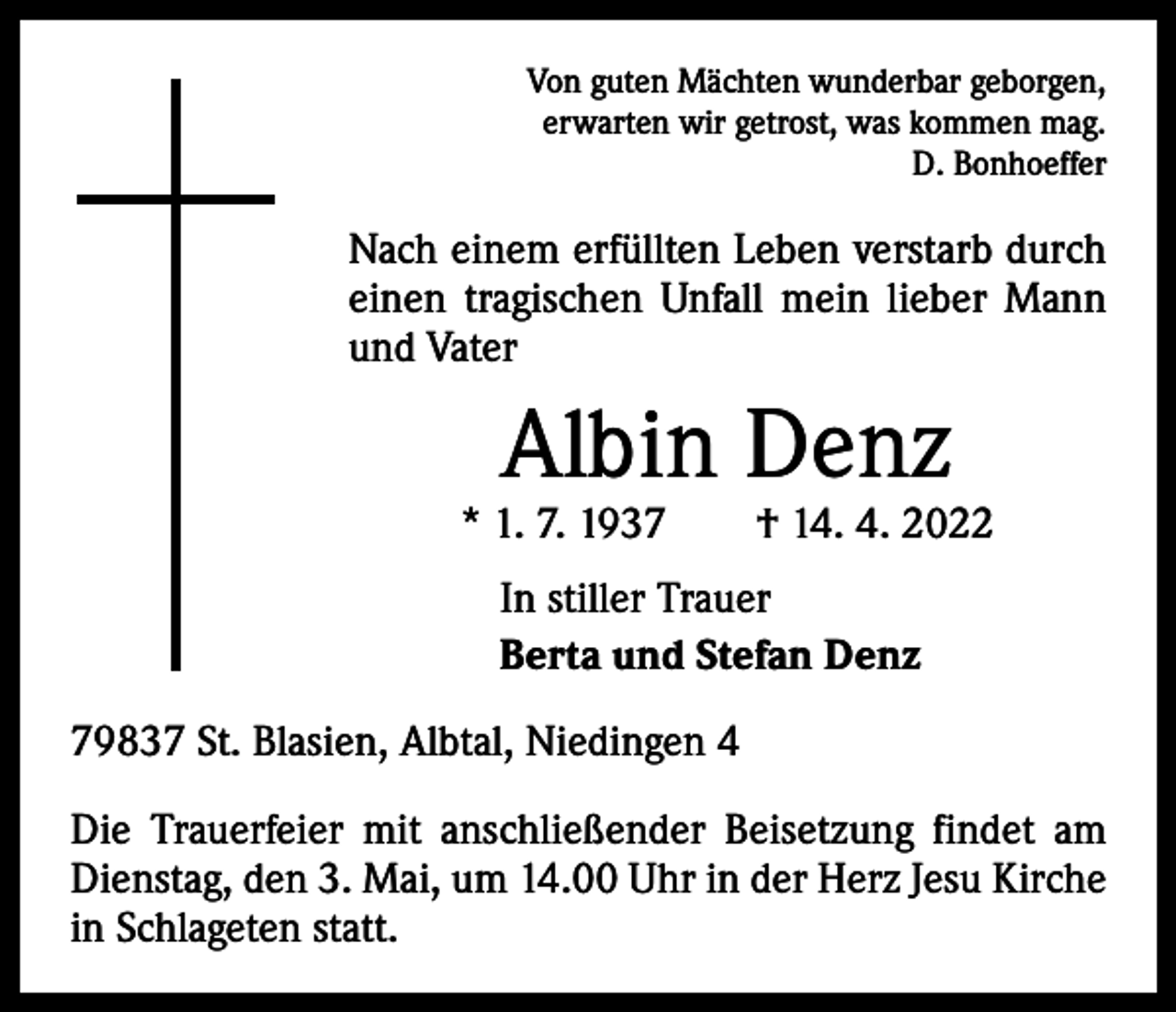 <p>Von guten Mächten wunderbar geborgen,<br />erwarten wir getrost, was kommen mag.</p><p>D. Bonhoeffer</p><p>Nach einem erfüllten Leben verstarb durch<br />einen tragischen Unfall mein lieber Mann<br />und Vater</p><p>Albin Denz</p><p>* 1. 7. 1937 † 14. 4. 2022<br />In stiller Trauer<br />Berta und Stefan Denz<br />79837 St. Blasien, Albtal, Niedingen 4<br />Die Trauerfeier mit anschließender Beisetzung findet am<br />Dienstag, den 3. Mai, um 14.00 Uhr in der Herz Jesu Kirche<br />in Schlageten statt.</p>