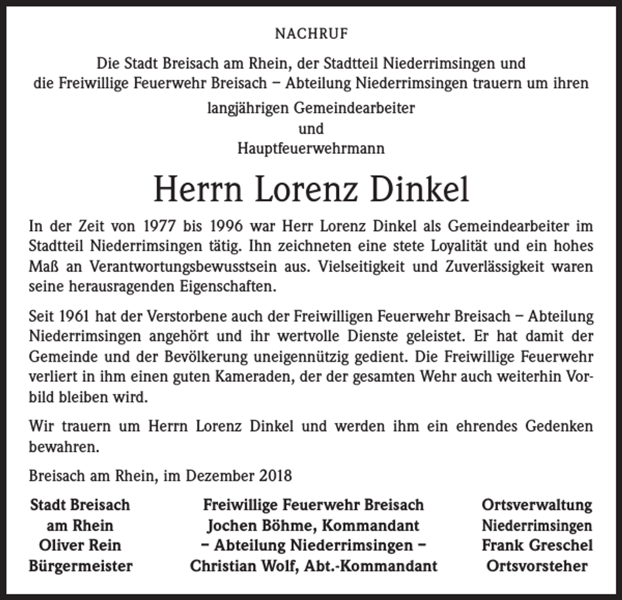 <p>NACHRUF</p><p>Die Stadt Breisach am Rhein, der Stadtteil Niederrimsingen und<br />die Freiwillige Feuerwehr Breisach – Abteilung Niederrimsingen trauern um ihren<br />langjährigen Gemeindearbeiter<br />und<br />Hauptfeuerwehrmann</p><p>Herrn Lorenz Dinkel<br />In der Zeit von 1977 bis 1996 war Herr Lorenz Dinkel als Gemeindearbeiter im<br />Stadtteil Niederrimsingen tätig. Ihn zeichneten eine stete Loyalität und ein hohes<br />Maß an Verantwortungsbewusstsein aus. Vielseitigkeit und Zuverlässigkeit waren<br />seine herausragenden Eigenschaften.<br />Seit 1961 hat der Verstorbene auch der Freiwilligen Feuerwehr Breisach – Abteilung<br />Niederrimsingen angehört und ihr wertvolle Dienste geleistet. Er hat damit der<br />Gemeinde und der Bevölkerung uneigennützig gedient. Die Freiwillige Feuerwehr<br />verliert in ihm einen guten Kameraden, der der gesamten Wehr auch weiterhin Vorbild bleiben wird.<br />Wir trauern um Herrn Lorenz Dinkel und werden ihm ein ehrendes Gedenken<br />bewahren.<br />Breisach am Rhein, im Dezember 2018<br />Stadt Breisach</p><p>am Rhein<br />Oliver Rein<br />Bürgermeister</p><p>Freiwillige Feuerwehr Breisach<br />Jochen Böhme, Kommandant<br />– Abteilung Niederrimsingen –<br />Christian Wolf, Abt.-Kommandant</p><p>Ortsverwaltung<br />Niederrimsingen<br />Frank Greschel<br />Ortsvorsteher</p>