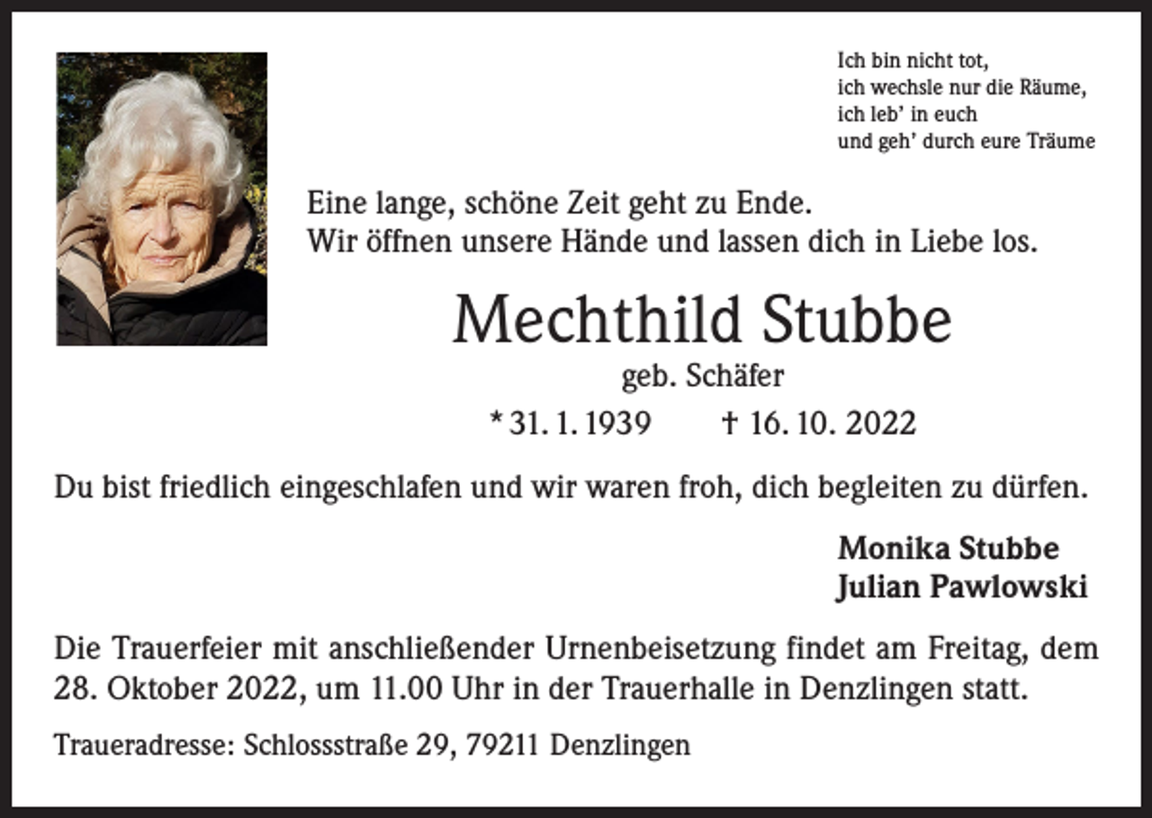<p>Ich bin nicht tot,<br />ich wechsle nur die Räume,<br />ich leb’ in euch<br />und geh’ durch eure Träume</p><p>Eine lange, schöne Zeit geht zu Ende.<br />Wir öffnen unsere Hände und lassen dich in Liebe los.</p><p>Mechthild Stubbe<br />geb. Schäfer<br />* 31. 1. 1939 † 16. 10. 2022</p><p>Du bist friedlich eingeschlafen und wir waren froh, dich begleiten zu dürfen.<br />Monika Stubbe<br />Julian Pawlowski<br />Die Trauerfeier mit anschließender Urnenbeisetzung findet am Freitag, dem<br />28. Oktober 2022, um 11.00 Uhr in der Trauerhalle in Denzlingen statt.<br />Traueradresse: Schlossstraße 29, 79211 Denzlingen</p>