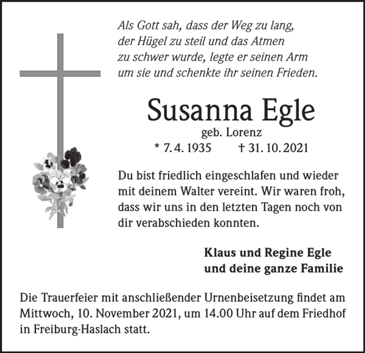 <p>Als Gott sah, dass der Weg zu lang,<br />der Hügel zu steil und das Atmen<br />zu schwer wurde, legte er seinen Arm<br />um sie und schenkte ihr seinen Frieden.</p><p>Susanna Egle<br />geb. Lorenz<br />* 7. 4. 1935 † 31. 10. 2021</p><p>Du bist friedlich eingeschlafen und wieder<br />mit deinem Walter vereint. Wir waren froh,<br />dass wir uns in den letzten Tagen noch von<br />dir verabschieden konnten.<br />Klaus und Regine Egle<br />und deine ganze Familie<br />Die Trauerfeier mit anschließender Urnenbeisetzung findet am<br />Mittwoch, 10. November 2021, um 14.00 Uhr auf dem Friedhof<br />in Freiburg-Haslach statt.</p>