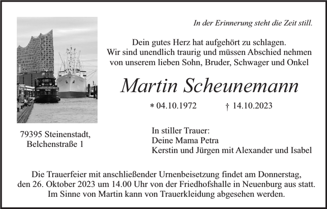 <p>In der Erinnerung steht die Zeit still.</p><p>Dein gutes Herz hat aufgehört zu schlagen.<br />Wir sind unendlich traurig und müssen Abschied nehmen<br />von unserem lieben Sohn, Bruder, Schwager und Onkel</p><p>Martin Scheunemann<br />* 04.10.1972<br />79395 Steinenstadt,<br />Belchenstraße 1</p><p>† 14.10.2023</p><p>In stiller Trauer:<br />Deine Mama Petra<br />Kerstin und Jürgen mit Alexander und Isabel</p><p>Die Trauerfeier mit anschließender Urnenbeisetzung findet am Donnerstag,<br />den 26. Oktober 2023 um 14.00 Uhr von der Friedhofshalle in Neuenburg aus statt.<br />Im Sinne von Martin kann von Trauerkleidung abgesehen werden.</p>