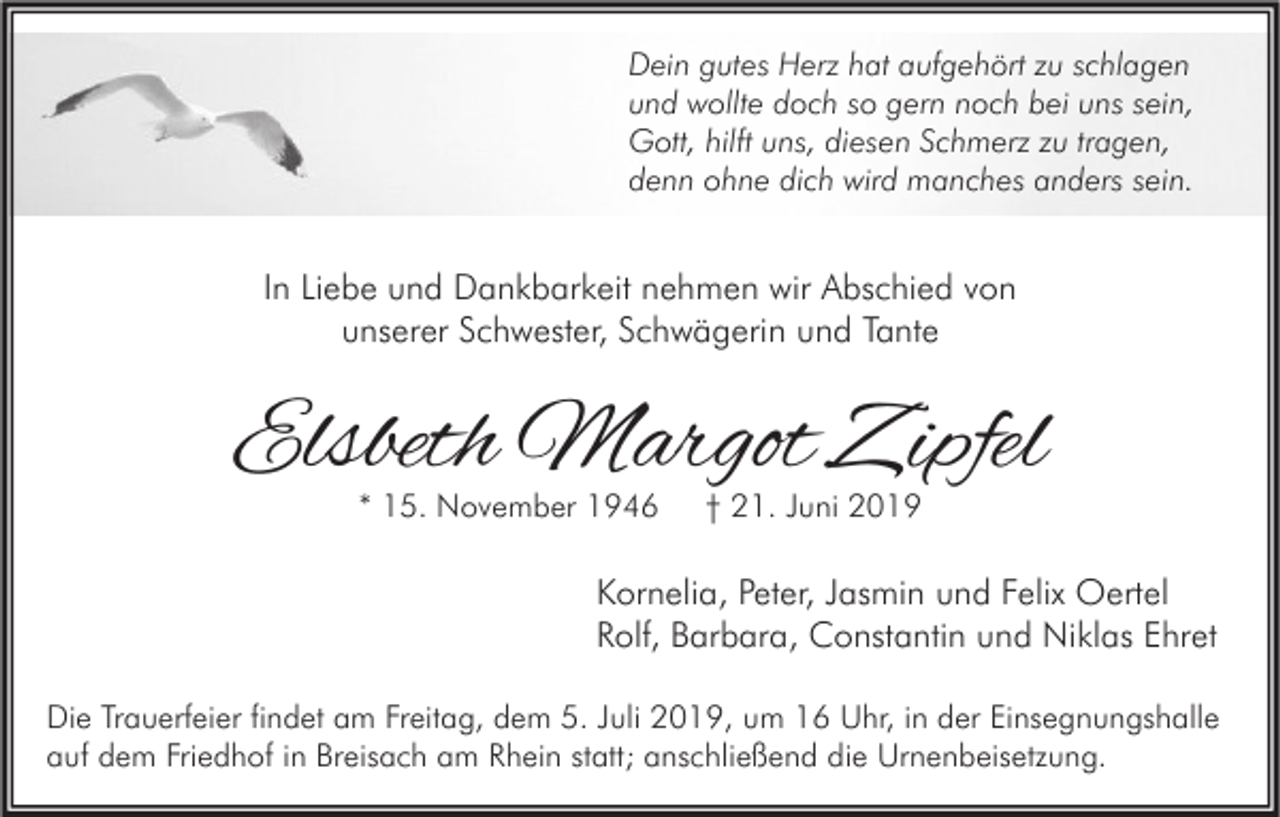 <p>Dein gutes Herz hat aufgehört zu schlagen<br />und wollte doch so gern noch bei uns sein,<br />Gott, hilft uns, diesen Schmerz zu tragen,<br />denn ohne dich wird manches anders sein.</p><p>In Liebe und Dankbarkeit nehmen wir Abschied von<br />unserer Schwester, Schwägerin und Tante</p><p>Elsbeth Margot Zipfel<br />* 15. November 1946</p><p>† 21. Juni 2019</p><p>Kornelia, Peter, Jasmin und Felix Oertel<br />Rolf, Barbara, Constantin und Niklas Ehret<br />Die Trauerfeier findet am Freitag, dem 5. Juli 2019, um 16 Uhr, in der Einsegnungshalle<br />auf dem Friedhof in Breisach am Rhein statt; anschließend die Urnenbeisetzung.</p>