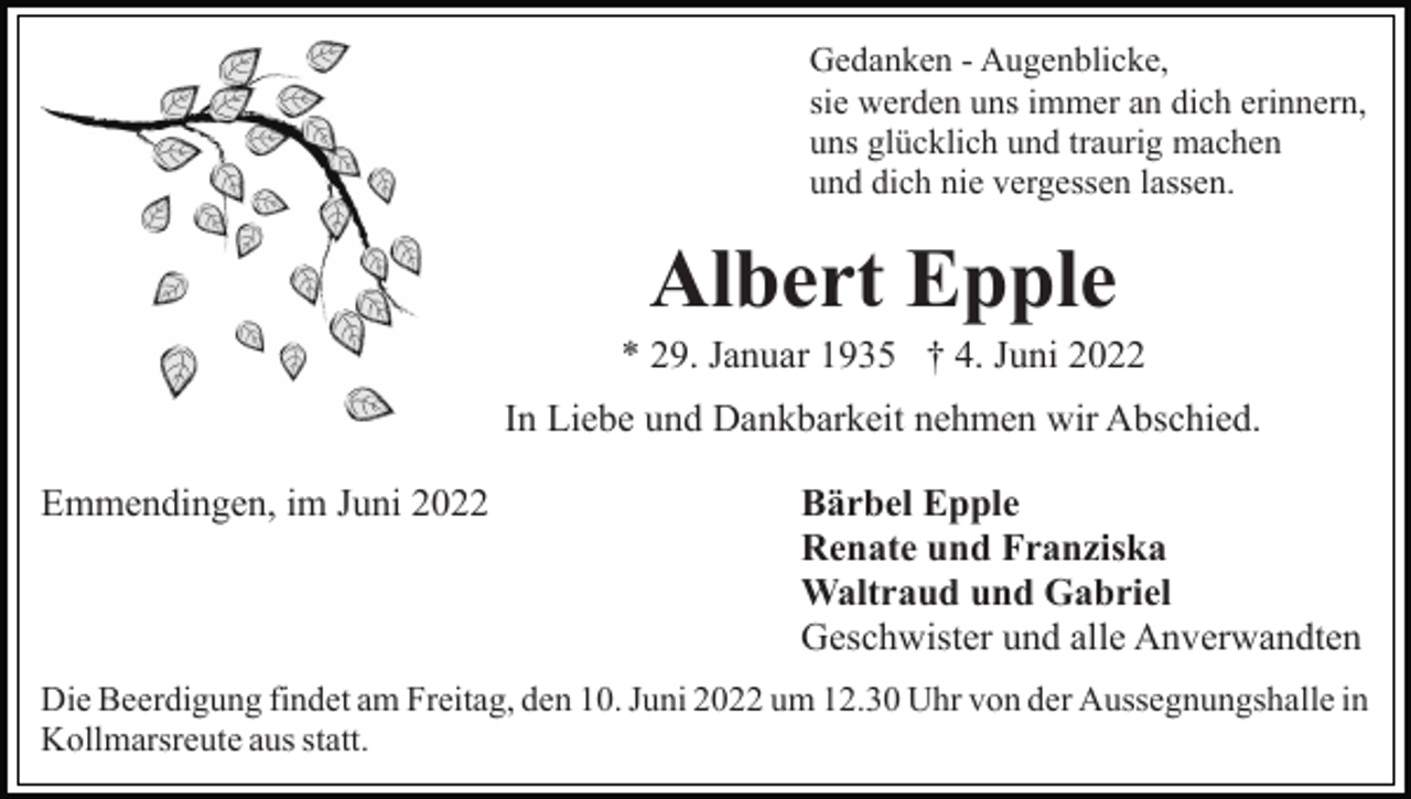 <p>Gedanken - Augenblicke,<br />sie werden uns immer an dich erinnern,<br />uns glücklich und traurig machen<br />und dich nie vergessen lassen.</p><p>Albert Epple<br />* 29. Januar 1935 † 4. Juni 2022<br />In Liebe und Dankbarkeit nehmen wir Abschied.<br />Emmendingen, im Juni 2022</p><p>Bärbel Epple<br />Renate und Franziska<br />Waltraud und Gabriel<br />Geschwister und alle Anverwandten</p><p>Die Beerdigung findet am Freitag, den 10. Juni 2022 um 12.30 Uhr von der Aussegnungshalle in<br />Kollmarsreute aus statt.</p>