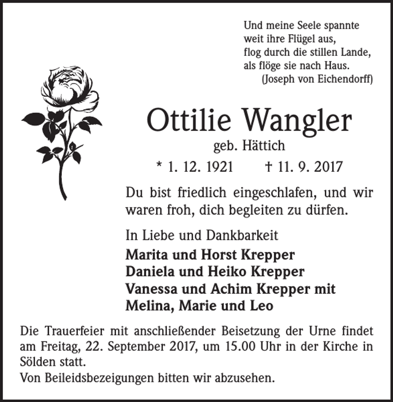 <p>Und meine Seele spannte<br />weit ihre Flügel aus,<br />flog durch die stillen Lande,<br />als flöge sie nach Haus.<br />(Joseph von Eichendorff)</p><p>Ottilie Wangler<br />geb. Hättich<br />* 1. 12. 1921 † 11. 9. 2017</p><p>Du bist friedlich eingeschlafen, und wir<br />waren froh, dich begleiten zu dürfen.<br />In Liebe und Dankbarkeit<br />Marita und Horst Krepper<br />Daniela und Heiko Krepper<br />Vanessa und Achim Krepper mit<br />Melina, Marie und Leo<br />Die Trauerfeier mit anschließender Beisetzung der Urne findet<br />am Freitag, 22. September 2017, um 15.00 Uhr in der Kirche in<br />Sölden statt.<br />Von Beileidsbezeigungen bitten wir abzusehen.</p>