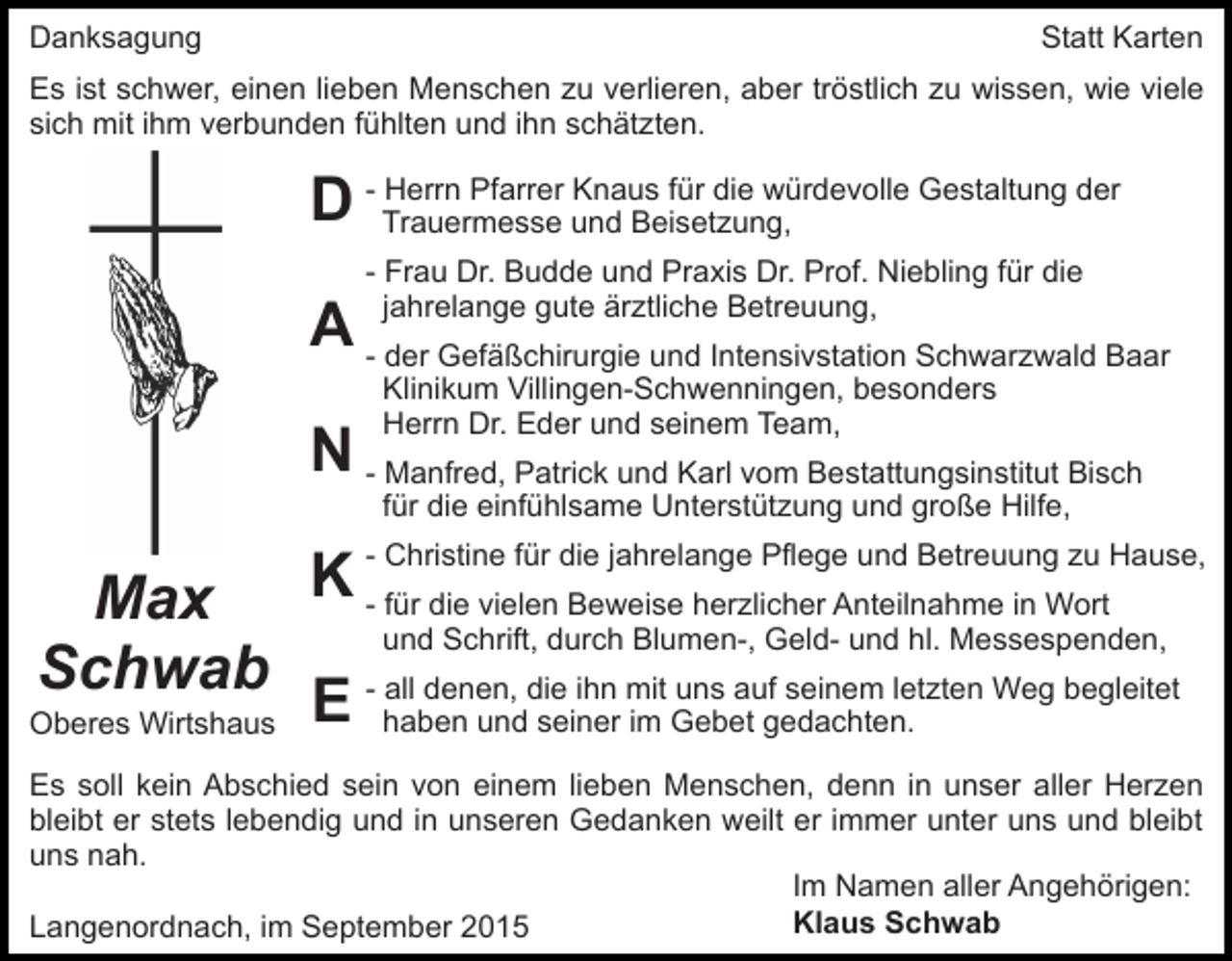 <p>Danksagung</p><p>Statt Karten</p><p>Es ist schwer, einen lieben Menschen zu verlieren, aber tröstlich zu wissen, wie viele<br />sich mit ihm verbunden fühlten und ihn schätzten.<br />Herrn Pfarrer Knaus für die würdevolle Gestaltung der<br />D - Trauermesse<br />und Beisetzung,<br />- Frau Dr. Budde und Praxis Dr. Prof. Niebling für die<br />jahrelange gute ärztliche Betreuung,</p><p>A - der Gefäßchirurgie und Intensivstation Schwarzwald Baar<br />Klinikum Villingen-Schwenningen, besonders<br />Herrn Dr. Eder und seinem Team,</p><p>N - Manfred, Patrick und Karl vom Bestattungsinstitut Bisch<br />für die einfühlsame Unterstützung und große Hilfe,</p><p>Max<br />Schwab<br />Oberes Wirtshaus</p><p>Christine für die jahrelange Pflege und Betreuung zu Hause,<br />K -- für<br />die vielen Beweise herzlicher Anteilnahme in Wort<br />und Schrift, durch Blumen-, Geld- und hl. Messespenden,</p><p>all denen, die ihn mit uns auf seinem letzten Weg begleitet<br />E - haben<br />und seiner im Gebet gedachten.</p><p>Es soll kein Abschied sein von einem lieben Menschen, denn in unser aller Herzen<br />bleibt er stets lebendig und in unseren Gedanken weilt er immer unter uns und bleibt<br />uns nah.<br />Im Namen aller Angehörigen:<br />Klaus Schwab<br />Langenordnach, im September 2015</p>