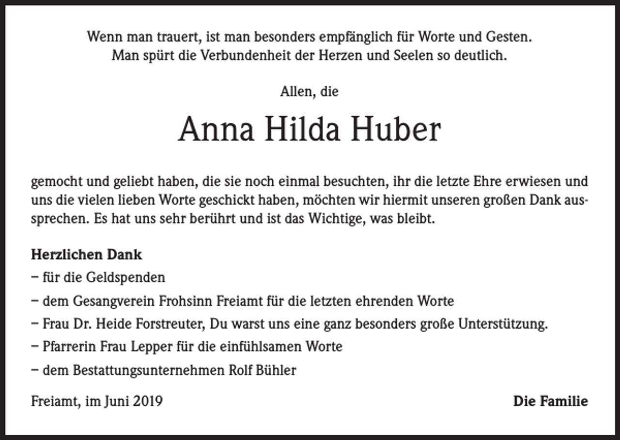 <p>Wenn man trauert, ist man besonders empfänglich für Worte und Gesten.<br />Man spürt die Verbundenheit der Herzen und Seelen so deutlich.<br />Allen, die</p><p>Anna Hilda Huber<br />gemocht und geliebt haben, die sie noch einmal besuchten, ihr die letzte Ehre erwiesen und<br />uns die vielen lieben Worte geschickt haben, möchten wir hiermit unseren großen Dank aussprechen. Es hat uns sehr berührt und ist das Wichtige, was bleibt.<br />Herzlichen Dank<br />– für die Geldspenden<br />– dem Gesangverein Frohsinn Freiamt für die letzten ehrenden Worte<br />– Frau Dr. Heide Forstreuter, Du warst uns eine ganz besonders große Unterstützung.<br />– Pfarrerin Frau Lepper für die einfühlsamen Worte<br />– dem Bestattungsunternehmen Rolf Bühler<br />Freiamt, im Juni 2019</p><p>Die Familie</p>