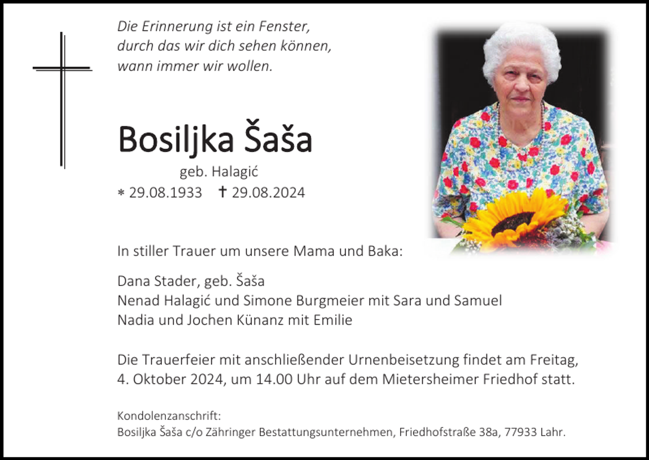 <p>Die Erinnerung ist ein Fenster,<br />durch das wir dich sehen können,<br />wann immer wir wollen.</p><p>Bosiljka Šaša<br />geb. Halagić<br /> 29.08.1933  29.08.2024</p><p>In stiller Trauer um unsere Mama und Baka:<br />Dana Stader, geb. Šaša<br />Nenad Halagić und Simone Burgmeier mit Sara und Samuel<br />Nadia und Jochen Künanz mit Emilie<br />Die Trauerfeier mit anschließender Urnenbeisetzung findet am Freitag,<br />4. Oktober 2024, um 14.00 Uhr auf dem Mietersheimer Friedhof statt.<br />Kondolenzanschrift:<br />Bosiljka Šaša c/o Zähringer Bestattungsunternehmen, Friedhofstraße 38a, 77933 Lahr.</p>