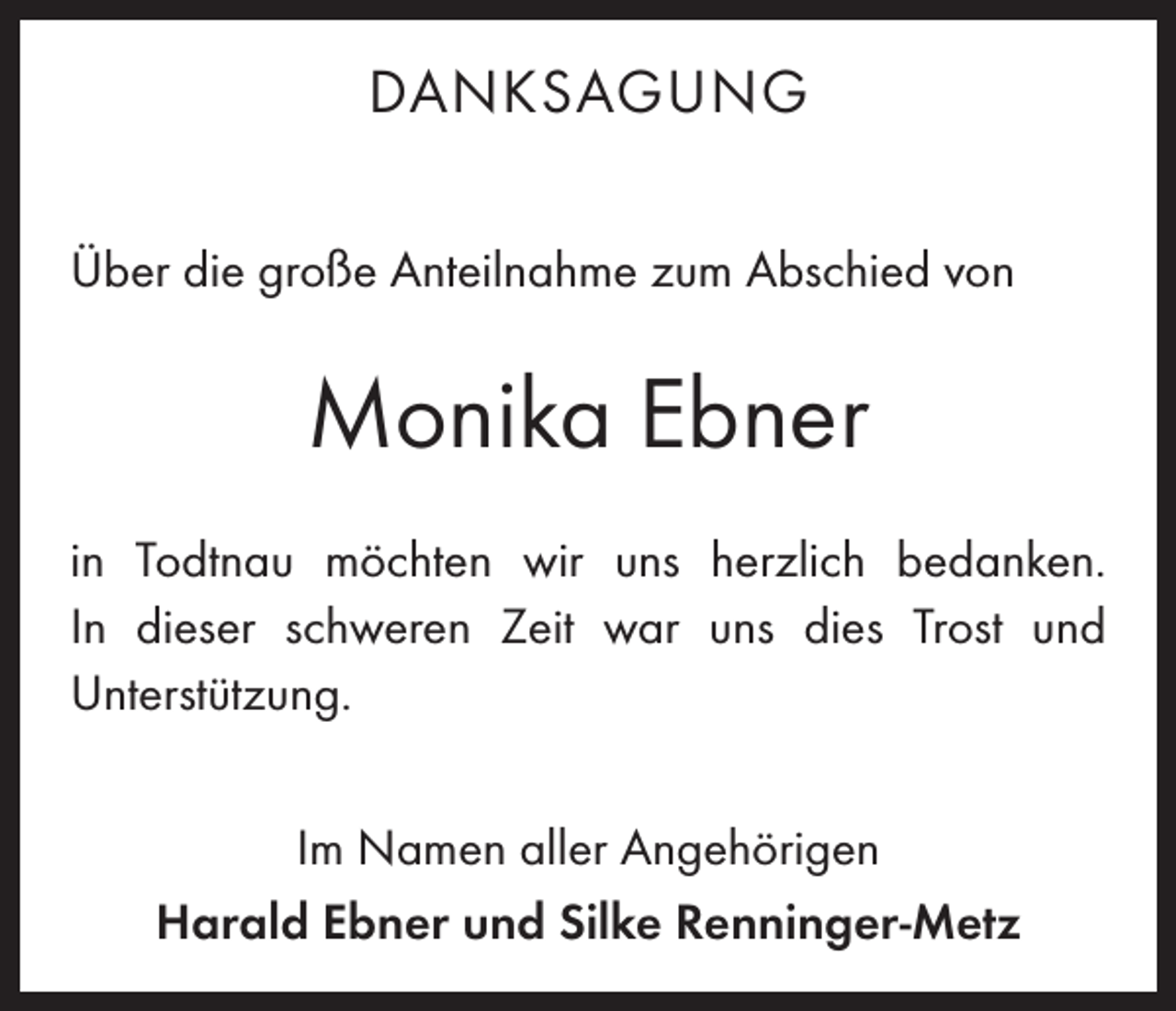 <p>DANKSAGUNG<br />Über die große Anteilnahme zum Abschied von</p><p>Monika Ebner<br />in Todtnau möchten wir uns herzlich bedanken.<br />In dieser schweren Zeit war uns dies Trost und<br />­Unterstützung.<br />Im Namen aller Angehörigen<br />Harald Ebner und Silke Renninger-Metz</p>