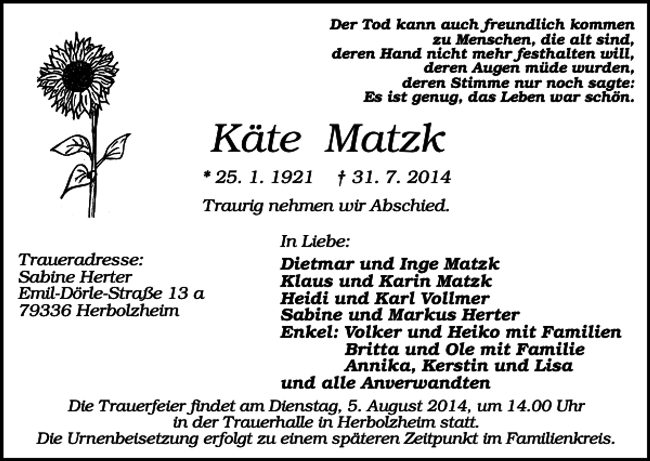<p>Der Tod kann auch freundlich kommen<br />zu Menschen, die alt sind,<br />deren Hand nicht mehr festhalten will,<br />deren Augen müde wurden,<br />deren Stimme nur noch sagte:<br />Es ist genug, das Leben war schön.</p><p>Käte Matzk<br />* 25. 1. 1921</p><p>† 31. 7. 2014</p><p>Traurig nehmen wir Abschied.<br />In Liebe:<br />Dietmar und Inge Matzk<br />Klaus und Karin Matzk<br />Heidi und Karl Vollmer<br />Sabine und Markus Herter<br />Enkel: Volker und Heiko mit Familien<br />Britta und Ole mit Familie<br />Annika, Kerstin und Lisa<br />und alle Anverwandten<br />Die Trauerfeier findet am Dienstag, 5. August 2014, um 14.00 Uhr<br />in der Trauerhalle in Herbolzheim statt.<br />Die Urnenbeisetzung erfolgt zu einem späteren Zeitpunkt im Familienkreis.</p><p>Traueradresse:<br />Sabine Herter<br />Emil-Dörle-Straße 13 a<br />79336 Herbolzheim</p>