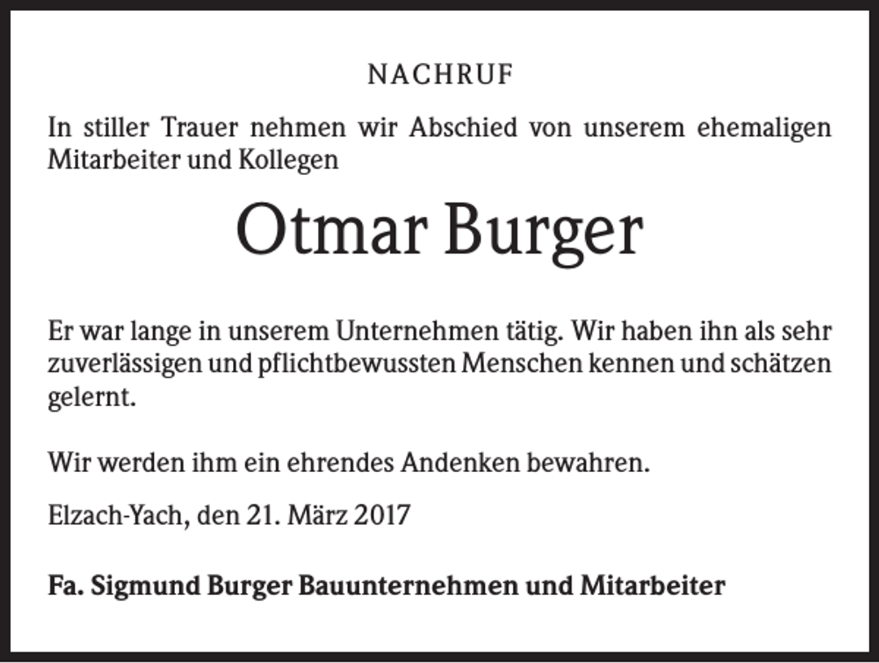 <p>NACHR U F<br />In stiller Trauer nehmen wir Abschied von unserem ehemaligen<br />Mitarbeiter und Kollegen</p><p>Otmar Burger<br />Er war lange in unserem Unternehmen tätig. Wir haben ihn als sehr<br />zuverlässigen und pflichtbewussten Menschen kennen und schätzen<br />gelernt.<br />Wir werden ihm ein ehrendes Andenken bewahren.<br />Elzach-Yach, den 21. März 2017<br />Fa. Sigmund Burger Bauunternehmen und Mitarbeiter</p>