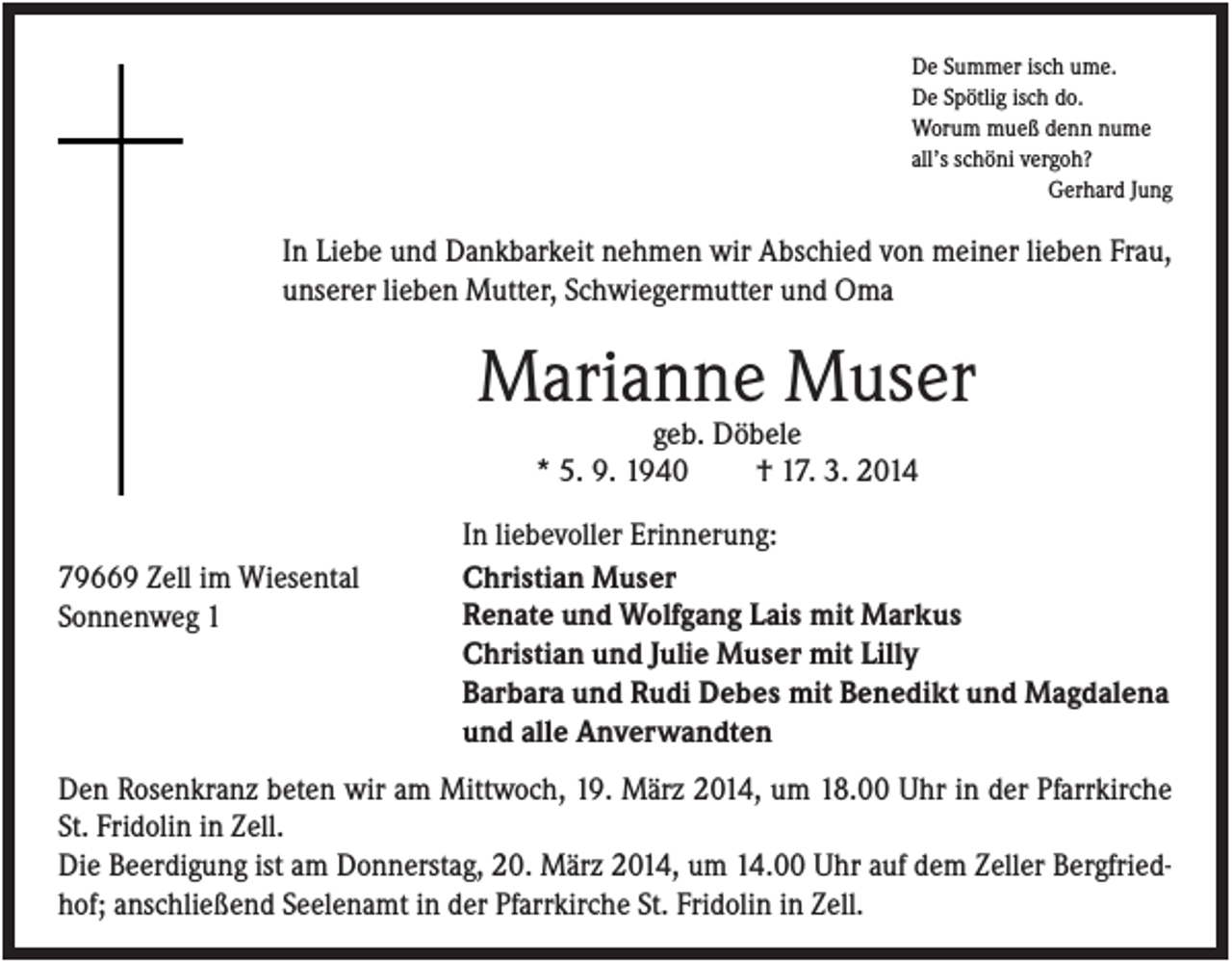 <p>De Summer isch ume.<br />De Spötlig isch do.<br />Worum mueß denn nume<br />all’s schöni vergoh?<br />Gerhard Jung</p><p>In Liebe und Dankbarkeit nehmen wir Abschied von meiner lieben Frau,<br />unserer lieben Mutter, Schwiegermutter und Oma</p><p>Marianne Muser<br />geb. Döbele<br />* 5. 9. 1940<br />† 17. 3. 2014<br />79669 Zell im Wiesental<br />Sonnenweg 1</p><p>In liebevoller Erinnerung:<br />Christian Muser<br />Renate und Wolfgang Lais mit Markus<br />Christian und Julie Muser mit Lilly<br />Barbara und Rudi Debes mit Benedikt und Magdalena<br />und alle Anverwandten</p><p>Den Rosenkranz beten wir am Mittwoch, 19. März 2014, um 18.00 Uhr in der Pfarrkirche<br />St. Fridolin in Zell.<br />Die Beerdigung ist am Donnerstag, 20. März 2014, um 14.00 Uhr auf dem Zeller Bergfriedhof; anschließend Seelenamt in der Pfarrkirche St. Fridolin in Zell.</p>