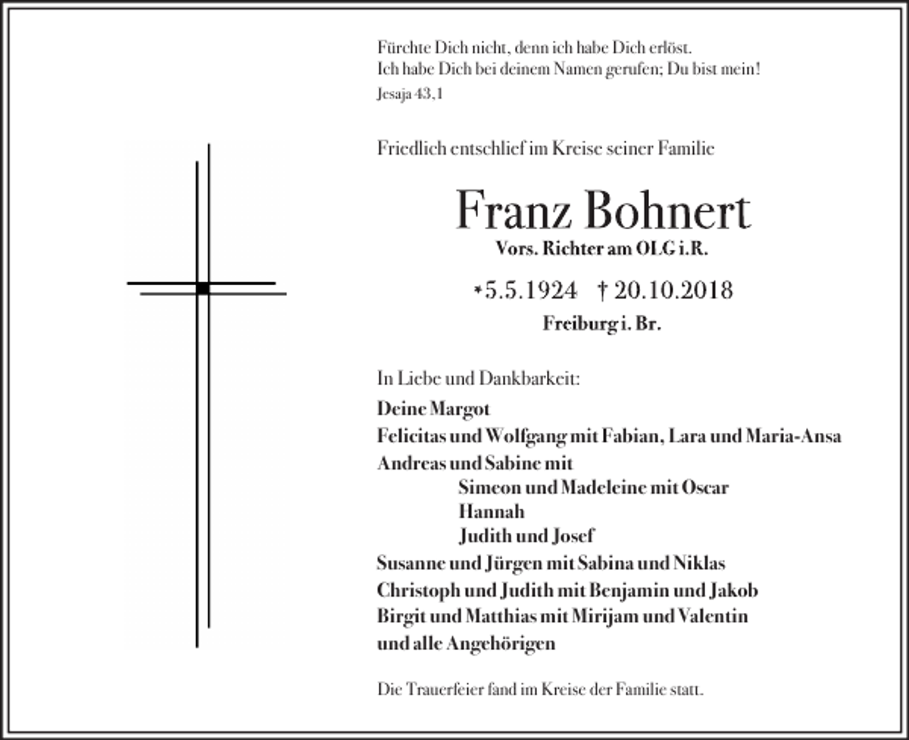 <p>Fürchte Dich nicht, denn ich habe Dich erlöst.<br />Ich habe Dich bei deinem Namen gerufen; Du bist mein!<br />Jesaja 43,1</p><p>Friedlich entschlief im Kreise seiner Familie</p><p>In Liebe und Dankbarkeit:<br />Deine Margot<br />Felicitas und Wolfgang mit Fabian, Lara und Maria-Ansa<br />Andreas und Sabine mit<br />Simeon und Madeleine mit Oscar<br />Hannah<br />Judith und Josef<br />Susanne und Jürgen mit Sabina und Niklas<br />Christoph und Judith mit Benjamin und Jakob<br />Birgit und Matthias mit Mirijam und Valentin<br />und alle Angehörigen<br />Die Trauerfeier fand im Kreise der Familie statt.</p>