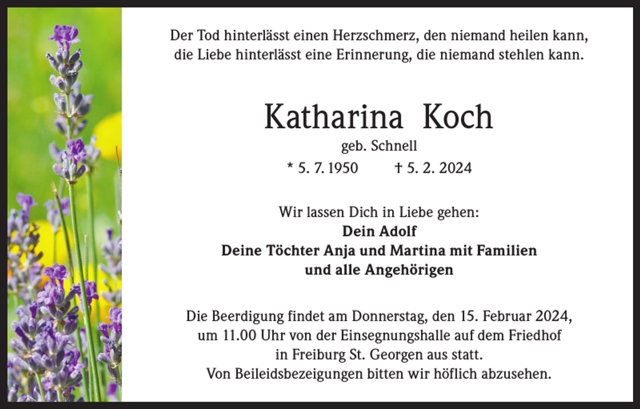 <p>Der Tod hinterlässt einen Herzschmerz, den niemand heilen kann,<br />die Liebe hinterlässt eine Erinnerung, die niemand stehlen kann.</p><p>Katharina Koch<br />geb. Schnell<br />* 5. 7. 1950<br />† 5. 2. 2024</p><p>Wir lassen Dich in Liebe gehen:<br />Dein Adolf<br />Deine Töchter Anja und Martina mit Familien<br />und alle Angehörigen<br />Die Beerdigung findet am Donnerstag, den 15. Februar 2024,<br />um 11.00 Uhr von der Einsegnungshalle auf dem Friedhof<br />in Freiburg St. Georgen aus statt.<br />Von Beileidsbezeigungen bitten wir höflich abzusehen.</p>