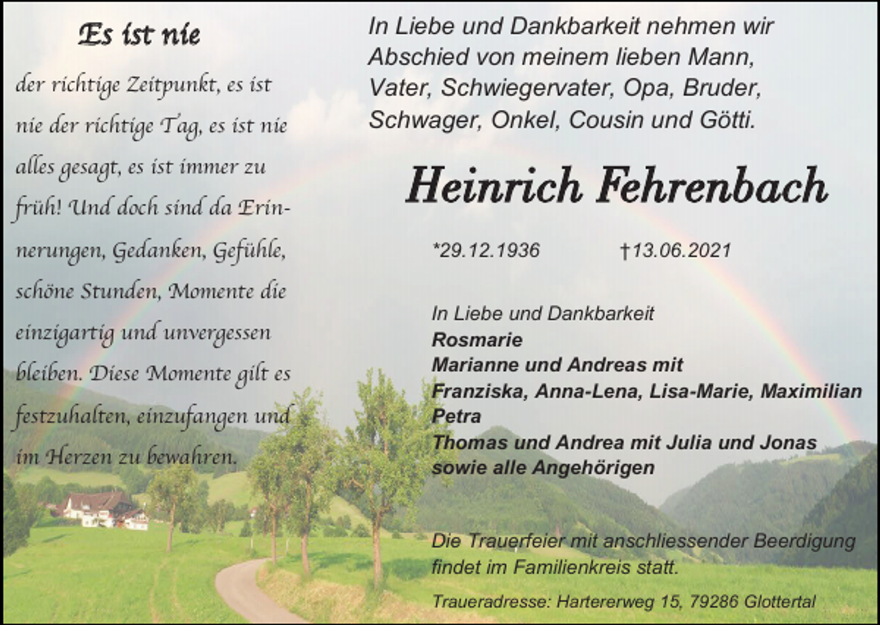 <p>Es ist nie<br />der richtige Zeitpunkt, es ist<br />nie der richtige Tag, es ist nie<br />alles gesagt, es ist immer zu<br />früh! Und doch sind da Erinnerungen, Gedanken, Gefühle,<br />schöne Stunden, Momente die<br />einzigartig und unvergessen</p><p>bleiben. Diese Momente gilt es<br />festzuhalten, einzufangen und<br />im Herzen zu bewahren.</p><p>In Liebe und Dankbarkeit nehmen wir<br />Abschied von meinem lieben Mann,<br />Vater, Schwiegervater, Opa, Bruder,<br />Schwager, Onkel, Cousin und Götti.</p><p>Heinrich Fehrenbach<br />*29.12.1936</p><p>†13.06.2021</p><p>In Liebe und Dankbarkeit<br />Rosmarie<br />Marianne und Andreas mit<br />Franziska, Anna-Lena, Lisa-Marie, Maximilian<br />Petra<br />Thomas und Andrea mit Julia und Jonas<br />sowie alle Angehörigen</p><p>Die Trauerfeier mit anschliessender Beerdigung<br />findet im Familienkreis statt.<br />Traueradresse: Hartererweg 15, 79286 Glottertal</p>