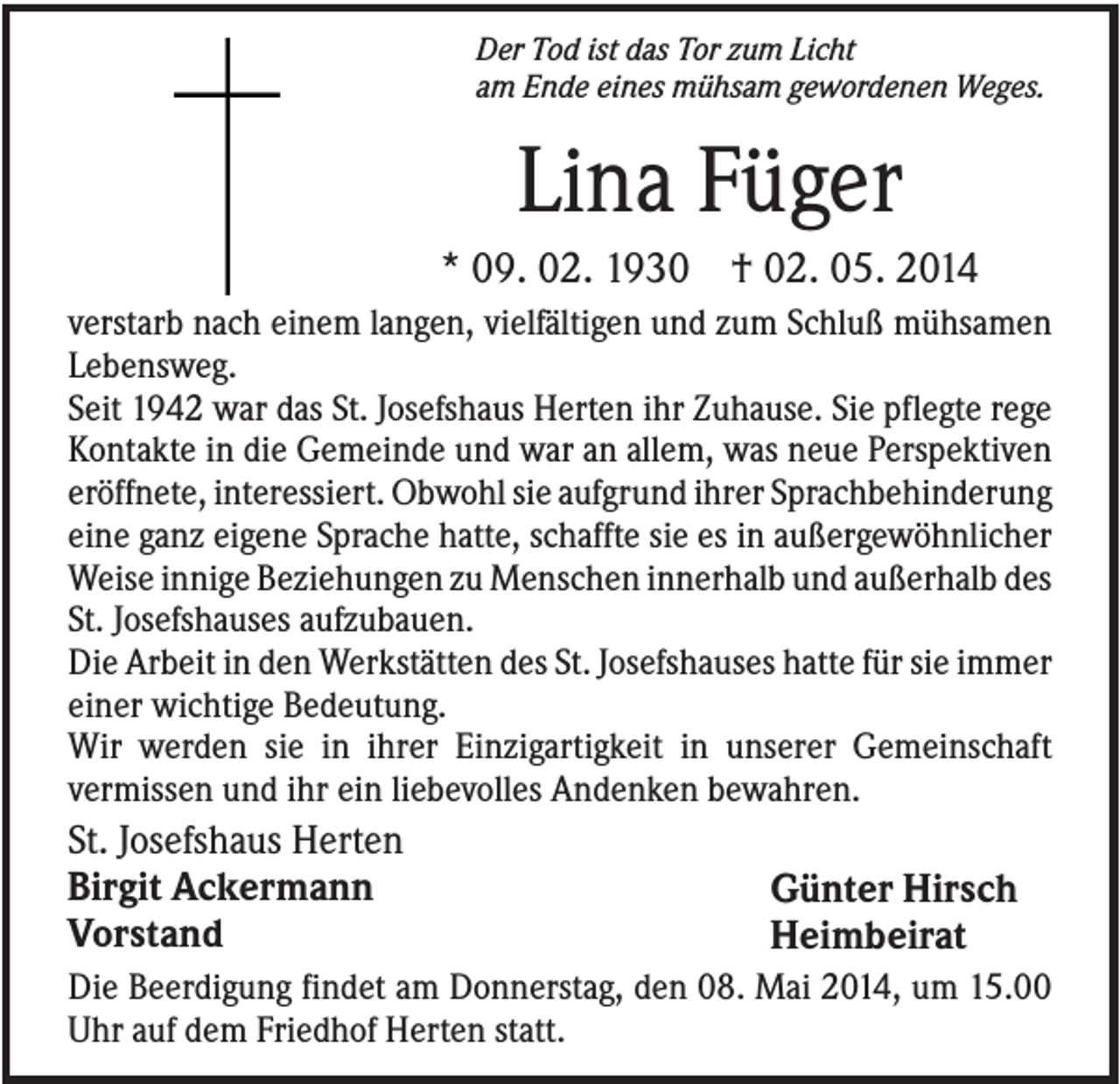<p>Der Tod ist das Tor zum Licht<br />am Ende eines mühsam gewordenen Weges.</p><p>Lina Füger<br />* 09. 02. 1930 † 02. 05. 2014<br />verstarb nach einem langen, vielfältigen und zum Schluß mühsamen<br />Lebensweg.<br />Seit 1942 war das St. Josefshaus Herten ihr Zuhause. Sie pflegte rege<br />Kontakte in die Gemeinde und war an allem, was neue Perspektiven<br />eröffnete, interessiert. Obwohl sie aufgrund ihrer Sprachbehinderung<br />eine ganz eigene Sprache hatte, schaffte sie es in außergewöhnlicher<br />Weise innige Beziehungen zu Menschen innerhalb und außerhalb des<br />St. Josefshauses aufzubauen.<br />Die Arbeit in den Werkstätten des St. Josefshauses hatte für sie immer<br />einer wichtige Bedeutung.<br />Wir werden sie in ihrer Einzigartigkeit in unserer Gemeinschaft<br />vermissen und ihr ein liebevolles Andenken bewahren.</p><p>St. Josefshaus Herten<br />Birgit Ackermann<br />Vorstand</p><p>Günter Hirsch<br />Heimbeirat</p><p>Die Beerdigung findet am Donnerstag, den 08. Mai 2014, um 15.00<br />Uhr auf dem Friedhof Herten statt.</p>