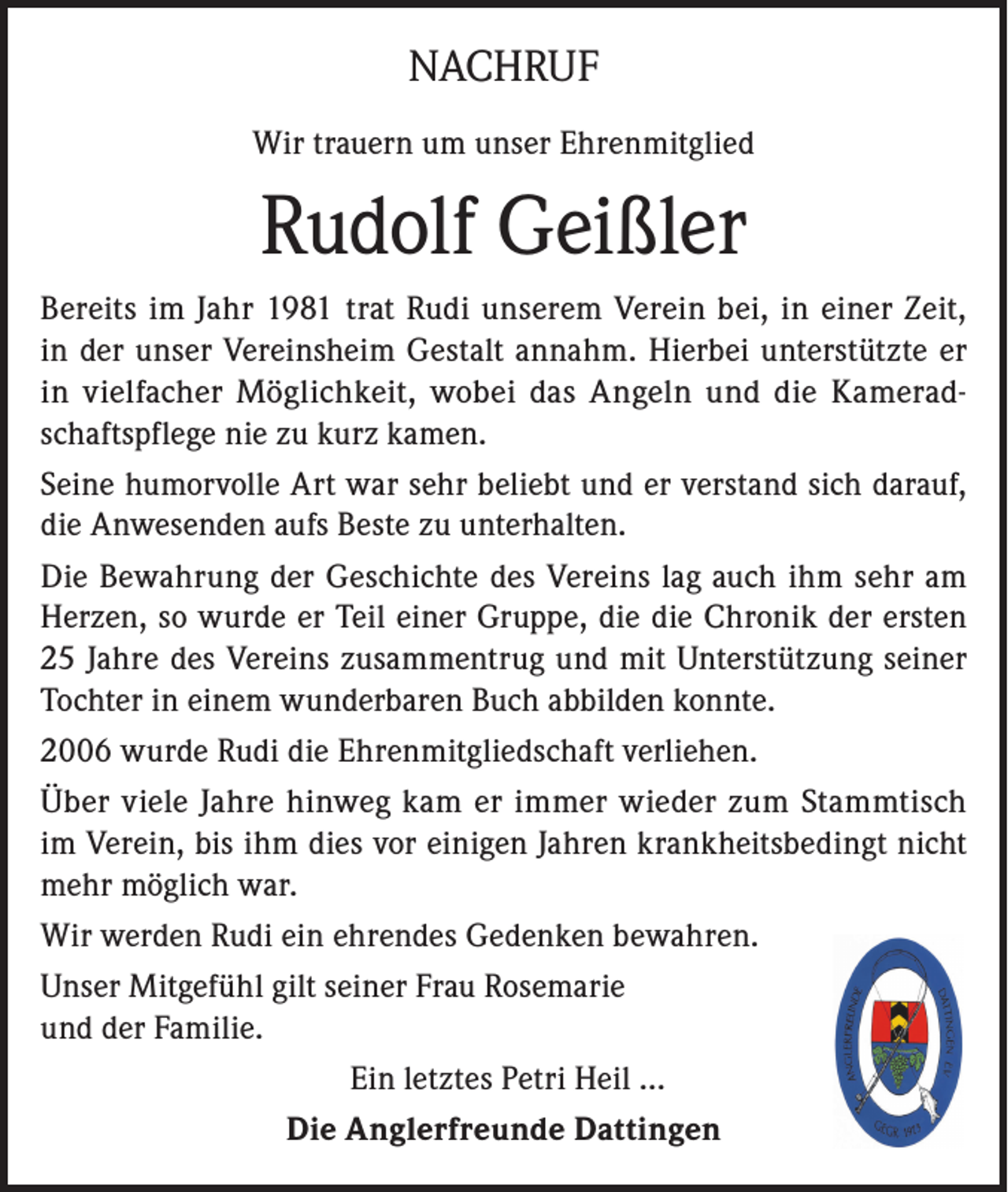 <p>NACHRUF<br />Wir trauern um unser Ehrenmitglied</p><p>Rudolf Geißler<br />Bereits im Jahr 1981 trat Rudi unserem Verein bei, in einer Zeit,<br />in der unser Vereinsheim Gestalt annahm. Hierbei unterstützte er<br />in vielfacher Möglichkeit, wobei das Angeln und die Kameradschaftspflege nie zu kurz kamen.<br />Seine humorvolle Art war sehr beliebt und er verstand sich darauf,<br />die Anwesenden aufs Beste zu unterhalten.<br />Die Bewahrung der Geschichte des Vereins lag auch ihm sehr am<br />Herzen, so wurde er Teil einer Gruppe, die die Chronik der ersten<br />25 Jahre des Vereins zusammentrug und mit Unterstützung seiner<br />Tochter in einem wunderbaren Buch abbilden konnte.<br />2006 wurde Rudi die Ehrenmitgliedschaft verliehen.<br />Über viele Jahre hinweg kam er immer wieder zum Stammtisch<br />im Verein, bis ihm dies vor einigen Jahren krankheitsbedingt nicht<br />mehr möglich war.<br />Wir werden Rudi ein ehrendes Gedenken bewahren.<br />Unser Mitgefühl gilt seiner Frau Rosemarie<br />und der Familie.<br />Ein letztes Petri Heil …<br />Die Anglerfreunde Dattingen</p>