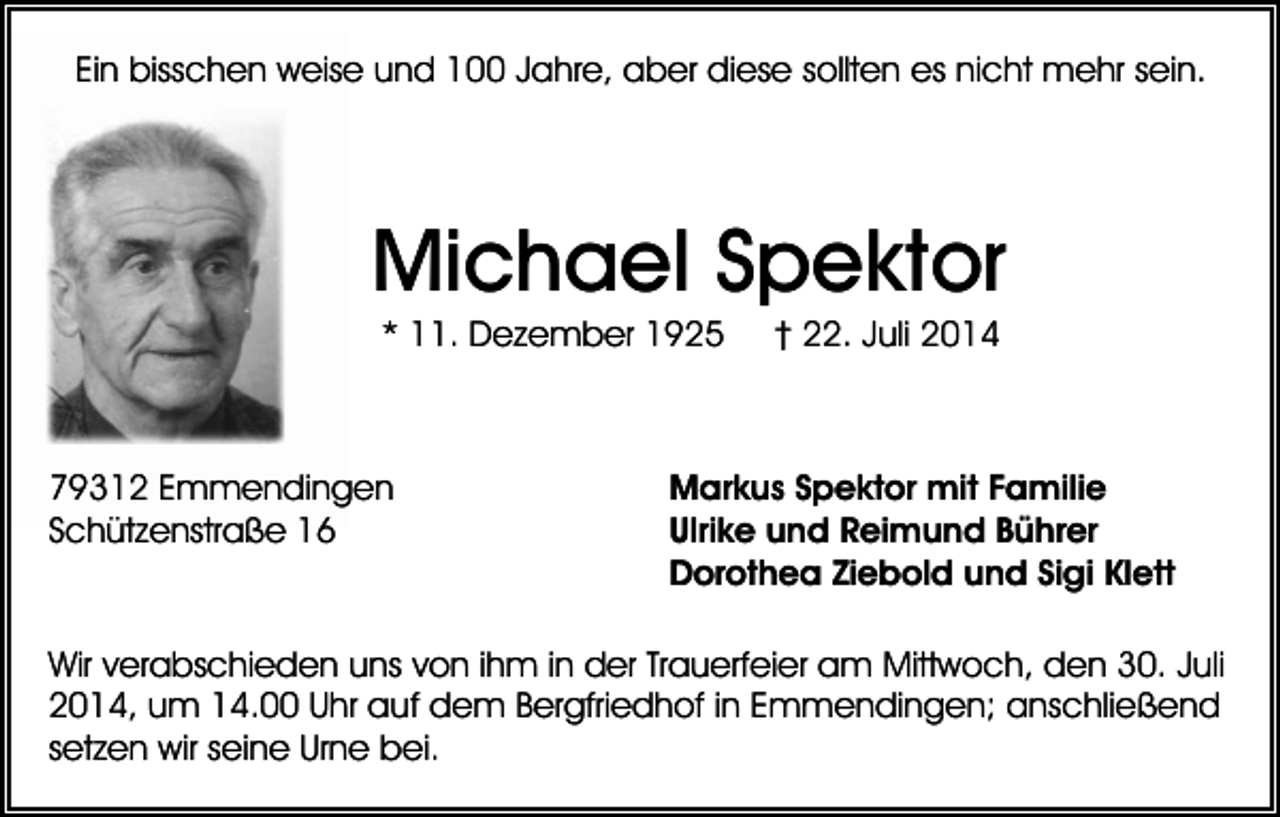 <p>Ein bisschen weise und 100 Jahre, aber diese sollten es nicht mehr sein.</p><p>Michael Spektor<br />* 11. Dezember 1925</p><p>79312 Emmendingen<br />Schützenstraße 16</p><p>† 22. Juli 2014</p><p>Markus Spektor mit Familie<br />Ulrike und Reimund Bührer<br />Dorothea Ziebold und Sigi Klett</p><p>Wir verabschieden uns von ihm in der Trauerfeier am Mittwoch, den 30. Juli<br />2014, um 14.00 Uhr auf dem Bergfriedhof in Emmendingen; anschließend<br />setzen wir seine Urne bei.</p>