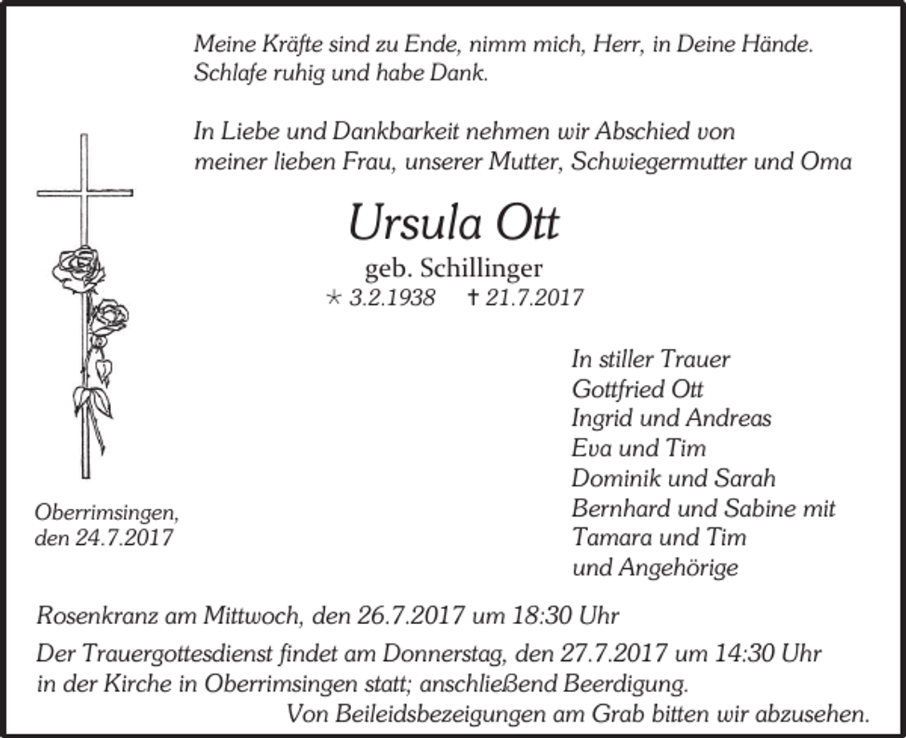 <p>Meine Kräfte sind zu Ende, nimm mich, Herr, in Deine Hände.<br />Schlafe ruhig und habe Dank.</p><p>In Liebe und Dankbarkeit nehmen wir Abschied von<br />meiner lieben Frau, unserer Mutter, Schwiegermutter und Oma</p><p>Ursula Ott<br />geb. Schillinger</p><p> 3.2.1938</p><p>Oberrimsingen,<br />den 24.7.2017</p><p> 21.7.2017</p><p>In stiller Trauer<br />Gottfried Ott<br />Ingrid und Andreas<br />Eva und Tim<br />Dominik und Sarah<br />Bernhard und Sabine mit<br />Tamara und Tim<br />und Angehörige</p><p>Rosenkranz am Mittwoch, den 26.7.2017 um 18:30 Uhr<br />Der Trauergottesdienst findet am Donnerstag, den 27.7.2017 um 14:30 Uhr<br />in der Kirche in Oberrimsingen statt; anschließend Beerdigung.<br />Von Beileidsbezeigungen am Grab bitten wir abzusehen.</p>