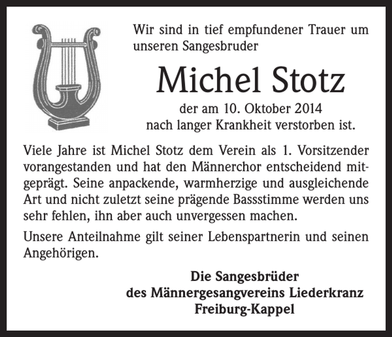 <p>Wir sind in tief empfundener Trauer um<br />unseren Sangesbruder</p><p>Michel Stotz</p><p>der am 10. Oktober 2014<br />nach langer Krankheit verstorben ist.<br />Viele Jahre ist Michel Stotz dem Verein als 1. Vorsitzender<br />vorangestanden und hat den Männerchor entscheidend mitgeprägt. Seine anpackende, warmherzige und ausgleichende<br />Art und nicht zuletzt seine prägende Bassstimme werden uns<br />sehr fehlen, ihn aber auch unvergessen machen.<br />Unsere Anteilnahme gilt seiner Lebenspartnerin und seinen<br />Angehörigen.<br />Die Sangesbrüder<br />des Männergesangvereins Liederkranz<br />Freiburg-Kappel</p>