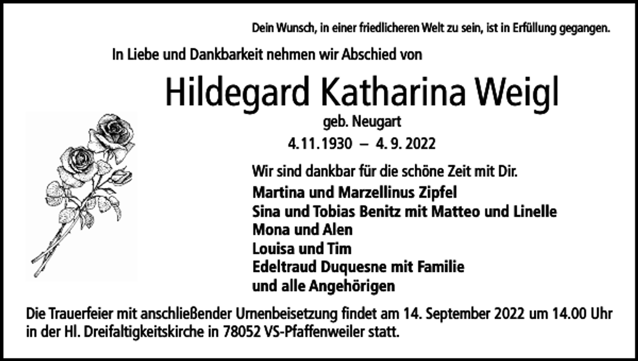 <p>Dein Wunsch, in einer friedlicheren Welt zu sein, ist in Erfüllung gegangen.</p><p>In Liebe und Dankbarkeit nehmen wir Abschied von</p><p>Hildegard Katharina Weigl<br />geb. Neugart<br />4. 11. 1930 – 4. 9. 2022</p><p>Wir sind dankbar für die schöne Zeit mit Dir.<br />Martina und Marzellinus Zipfel<br />Sina und Tobias Benitz mit Matteo und Linelle<br />Mona und Alen<br />Louisa und Tim<br />Edeltraud Duquesne mit Familie<br />und alle Angehörigen<br />Die Trauerfeier mit anschließender Urnenbeisetzung findet am 14. September 2022 um 14.00 Uhr<br />in der Hl. Dreifaltigkeitskirche in 78052 VS-Pfaffenweiler statt.</p>