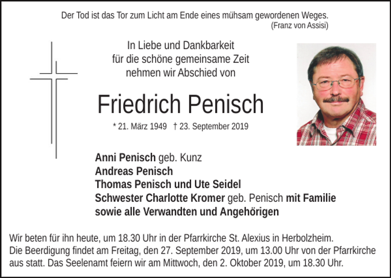 <p>Der Tod ist das Tor zum Licht am Ende eines mühsam gewordenen Weges.<br />(Franz von Assisi)</p><p>In Liebe und Dankbarkeit<br />für die schöne gemeinsame Zeit<br />nehmen wir Abschied von</p><p>Friedrich Penisch<br />* 21. März 1949 † 23. September 2019</p><p>Anni Penisch geb. Kunz<br />Andreas Penisch<br />Thomas Penisch und Ute Seidel<br />Schwester Charlotte Kromer geb. Penisch mit Familie<br />sowie alle Verwandten und Angehörigen<br />Wir beten für ihn heute, um 18.30 Uhr in der Pfarrkirche St. Alexius in Herbolzheim.<br />Die Beerdigung findet am Freitag, den 27. September 2019, um 13.00 Uhr von der Pfarrkirche<br />aus statt. Das Seelenamt feiern wir am Mittwoch, den 2. Oktober 2019, um 18.30 Uhr.</p>