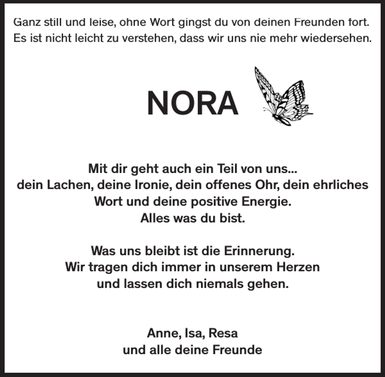 <p>Ganz still und leise, ohne Wort gingst du von deinen Freunden fort.<br />Es ist nicht leicht zu verstehen, dass wir uns nie mehr wiedersehen.</p><p>NORA<br />Mit dir geht auch ein Teil von uns...<br />dein Lachen, deine Ironie, dein offenes Ohr, dein ehrliches<br />Wort und deine positive Energie.<br />Alles was du bist.<br />Was uns bleibt ist die Erinnerung.<br />Wir tragen dich immer in unserem Herzen<br />und lassen dich niemals gehen.<br />Anne, Isa, Resa<br />und alle deine Freunde</p>
