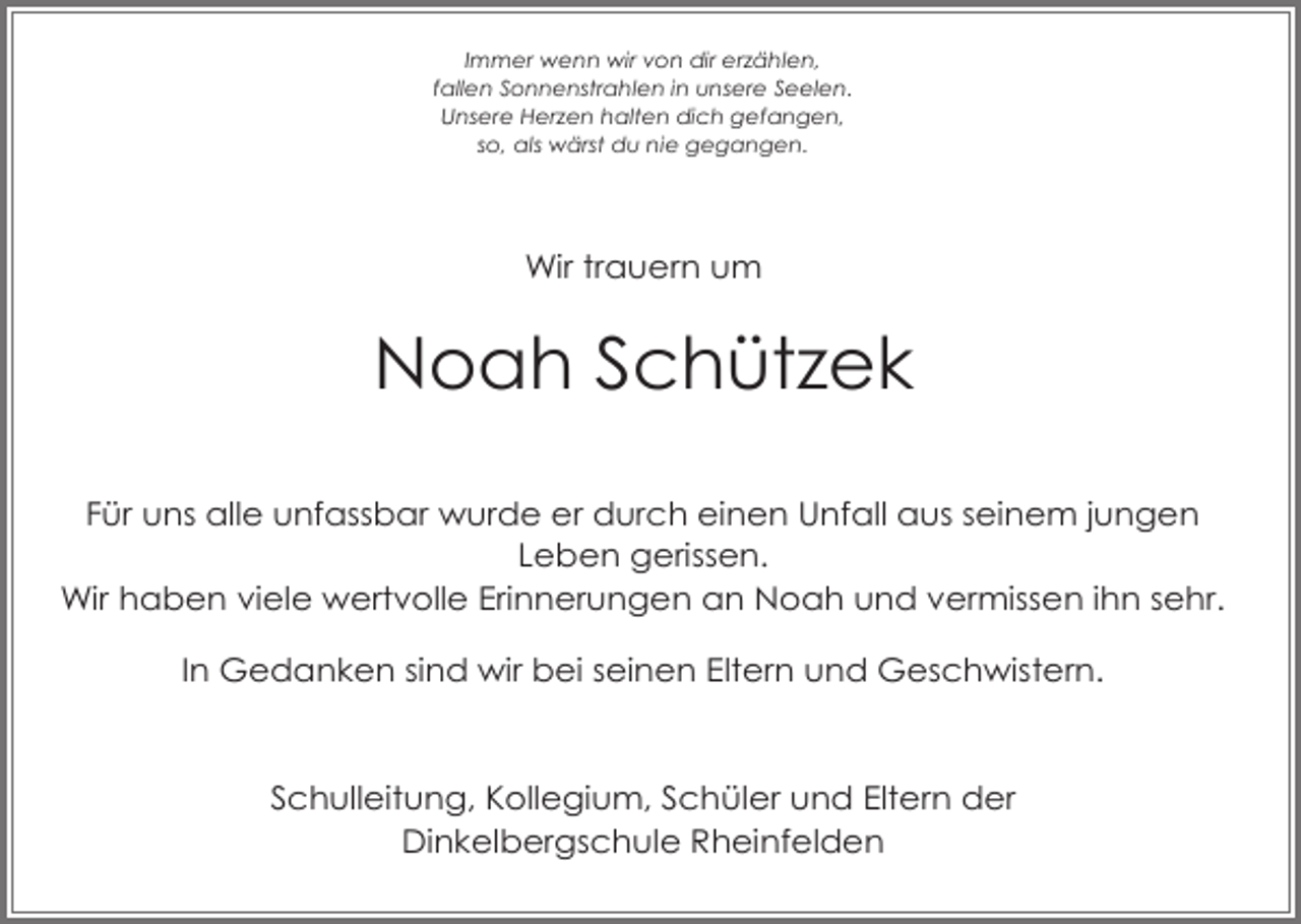 <p>Immer wenn wir von dir er ählen,<br />fallen Sonnenstrahlen in unsere Seelen.<br />Unsere Her en halten dich gefangen,<br />so, als wärst du nie gegangen.</p><p>Wir trauern um</p><p>Noah Schüt ek<br />Für uns alle unfassbar wurde er durch einen Unfall aus seinem jungen<br />Leben gerissen.<br />Wir haben viele wertvolle Erinnerungen an Noah und vermissen ihn sehr.<br />In Gedanken sind wir bei seinen Eltern und Geschwistern.</p><p>Schulleitung, Kollegium, Schüler und Eltern der<br />Dinkelbergschule Rheinfelden</p>