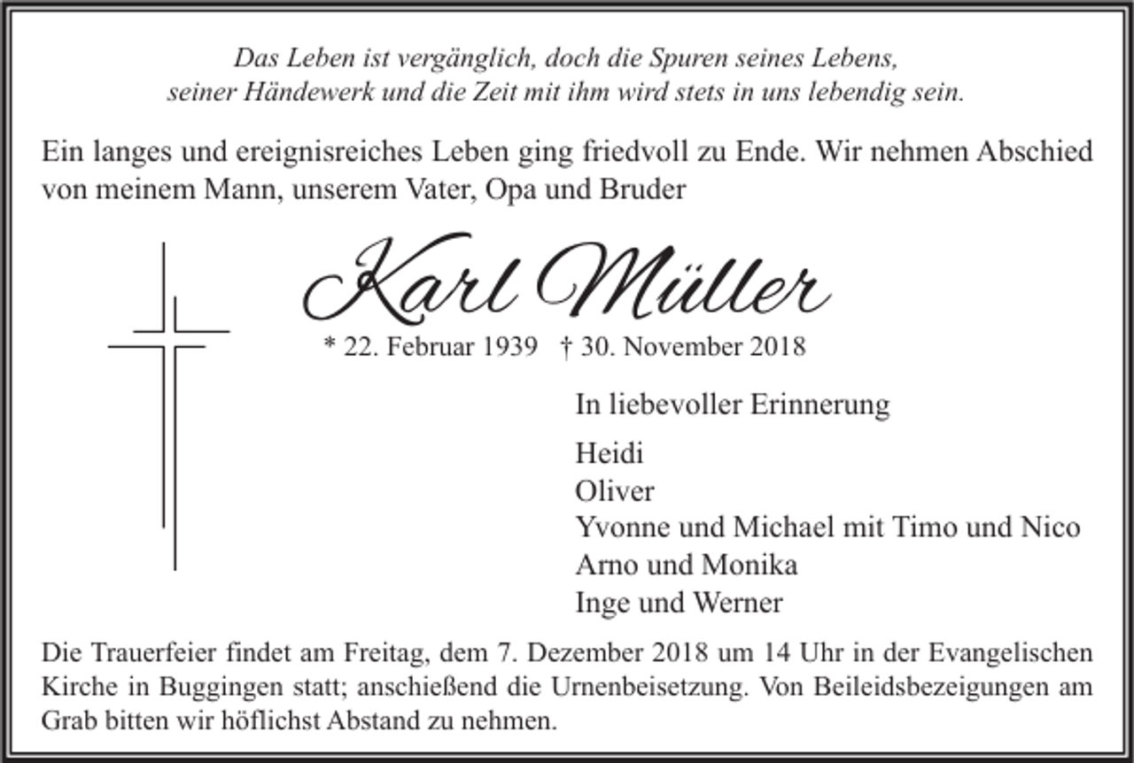 <p>Das Leben ist vergänglich, doch die Spuren seines Lebens,<br />seiner Händewerk und die Zeit mit ihm wird stets in uns lebendig sein.</p><p>Ein langes und ereignisreiches Leben ging friedvoll zu Ende. Wir nehmen Abschied<br />von meinem Mann, unserem Vater, Opa und Bruder</p><p>Karl Müller<br />* 22. Februar 1939 † 30. November 2018</p><p>In liebevoller Erinnerung<br />Heidi<br />Oliver<br />Yvonne und Michael mit Timo und Nico<br />Arno und Monika<br />Inge und Werner<br />Die Trauerfeier findet am Freitag, dem 7. Dezember 2018 um 14 Uhr in der Evangelischen<br />Kirche in Buggingen statt; anschießend die Urnenbeisetzung. Von Beileidsbezeigungen am<br />Grab bitten wir höflichst Abstand zu nehmen.</p>