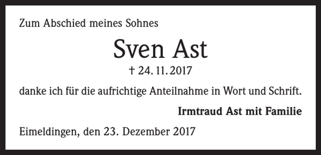 <p>Zum Abschied meines Sohnes</p><p>Sven Ast<br />† 24. 11. 2017</p><p>danke ich für die aufrichtige Anteilnahme in Wort und Schrift.</p><p>Irmtraud Ast mit Familie</p><p>Eimeldingen, den 23. Dezember 2017</p>