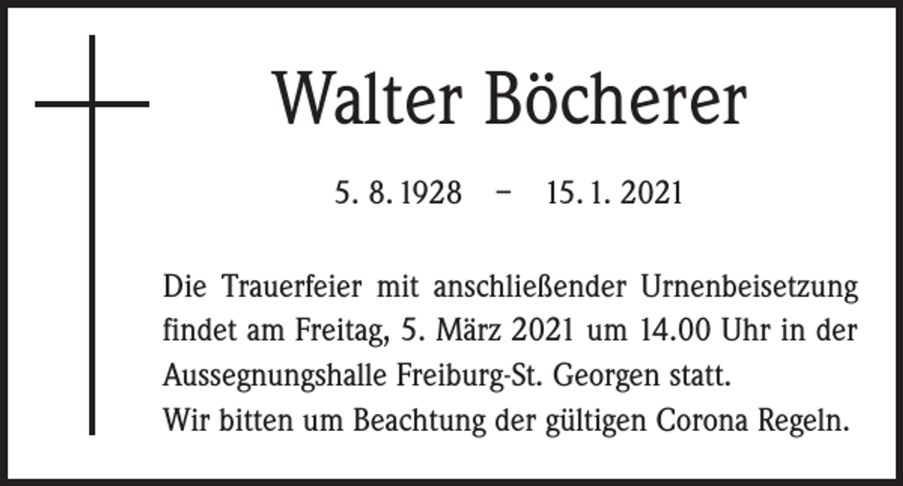<p>Walter Böcherer<br />5. 8. 1928 – 15. 1. 2021<br />Die Trauerfeier mit anschließender Urnenbeisetzung<br />findet am Freitag, 5. März 2021 um 14.00 Uhr in der<br />Aussegnungshalle Freiburg-St. Georgen statt.<br />Wir bitten um Beachtung der gültigen Corona Regeln.</p>