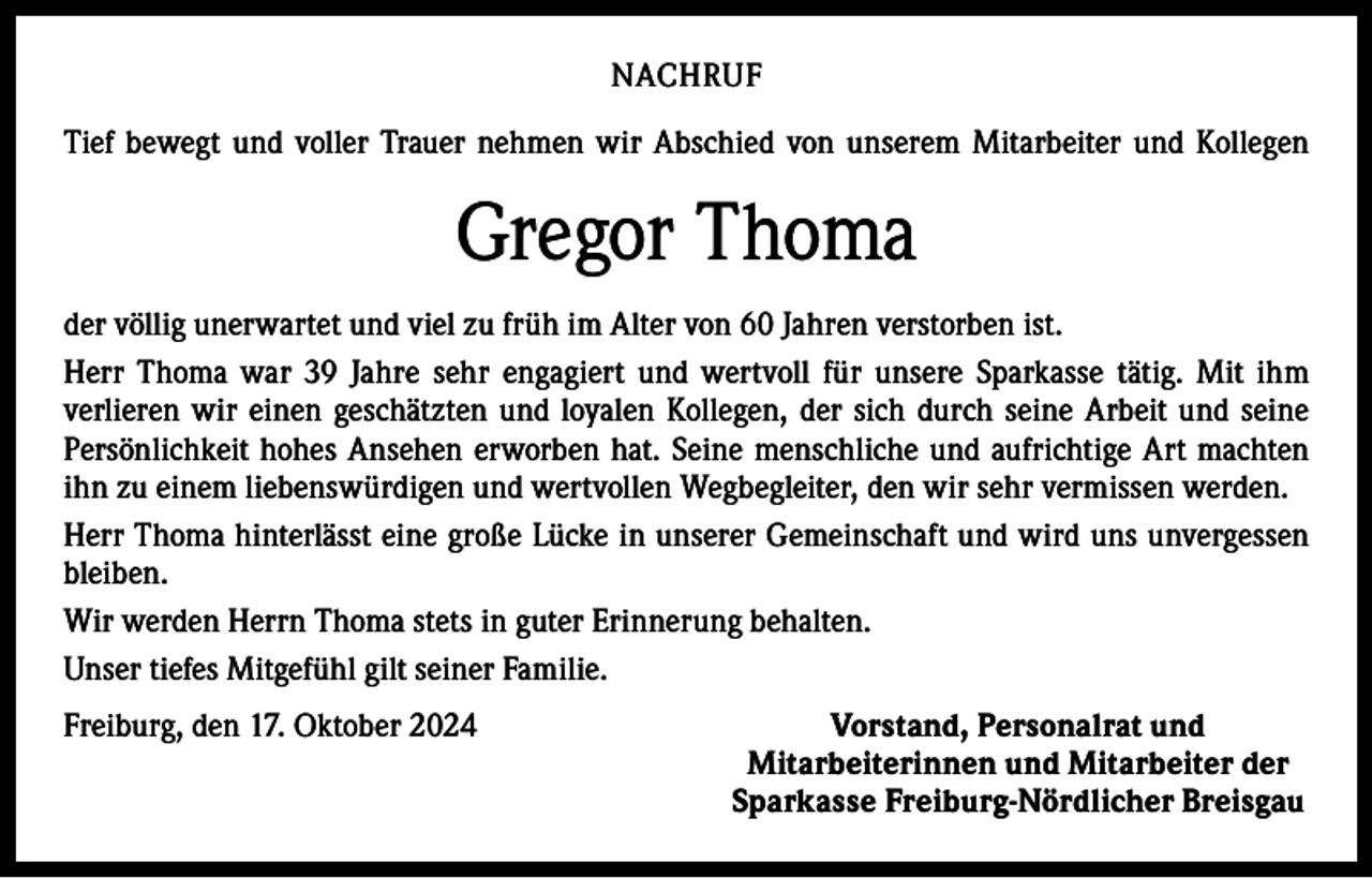 <p>NACHRUF<br />Tief bewegt und voller Trauer nehmen wir Abschied von unserem Mitarbeiter und Kollegen</p><p>Gregor Thoma<br />der völlig unerwartet und viel zu früh im Alter von 60 Jahren verstorben ist.<br />Herr Thoma war 39 Jahre sehr engagiert und wertvoll für unsere Sparkasse tätig. Mit ihm<br />­verlieren wir einen geschätzten und loyalen Kollegen, der sich durch seine Arbeit und seine<br />Persönlichkeit hohes Ansehen erworben hat. Seine menschliche und aufrichtige Art machten<br />ihn zu einem liebenswürdigen und wertvollen Wegbegleiter, den wir sehr vermissen werden.<br />Herr Thoma hinterlässt eine große Lücke in unserer Gemeinschaft und wird uns unvergessen<br />bleiben.<br />Wir werden Herrn Thoma stets in guter Erinnerung behalten.<br />Unser tiefes Mitgefühl gilt seiner Familie.<br />Freiburg, den 17. Oktober 2024</p><p>Vorstand, Personalrat und<br />Mitarbeiterinnen und Mitarbeiter der<br />Sparkasse Freiburg-Nördlicher Breisgau</p>