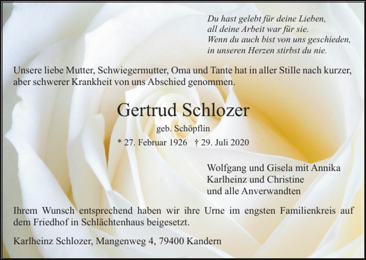 <p>Du hast gelebt für deine Lieben,<br />all deine Arbeit war für sie.<br />Wenn du auch bist von uns geschieden,<br />in unseren Herzen stirbst du nie.</p><p>Unsere liebe Mutter, Schwiegermutter, Oma und Tante hat in aller Stille nach kurzer,<br />aber schwerer Krankheit von uns Abschied genommen.</p><p>Gertrud Schlozer<br />geb. Schöpflin<br />* 27. Februar 1926 † 29. Juli 2020</p><p>Wolfgang und Gisela mit Annika<br />Karlheinz und Christine<br />und alle Anverwandten<br />Ihrem Wunsch entsprechend haben wir ihre Urne im engsten Familienkreis auf<br />dem Friedhof in Schlächtenhaus beigesetzt.<br />Karlheinz Schlozer, Mangenweg 4, 79400 Kandern</p>