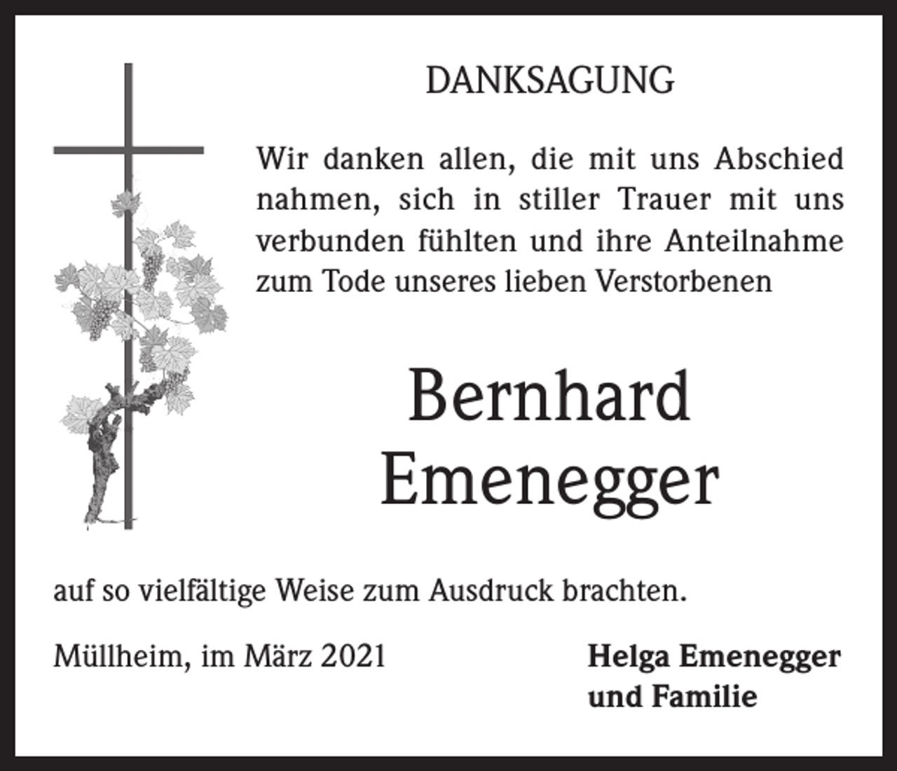 <p>DANKSAGUNG<br />Wir danken allen, die mit uns Abschied<br />nahmen, sich in stiller Trauer mit uns<br />verbunden fühlten und ihre Anteilnahme<br />zum Tode unseres lieben Verstorbenen</p><p>Bernhard<br />Emenegger<br />auf so vielfältige Weise zum Ausdruck brachten.<br />Müllheim, im März 2021 Helga Emenegger<br />und Familie</p>