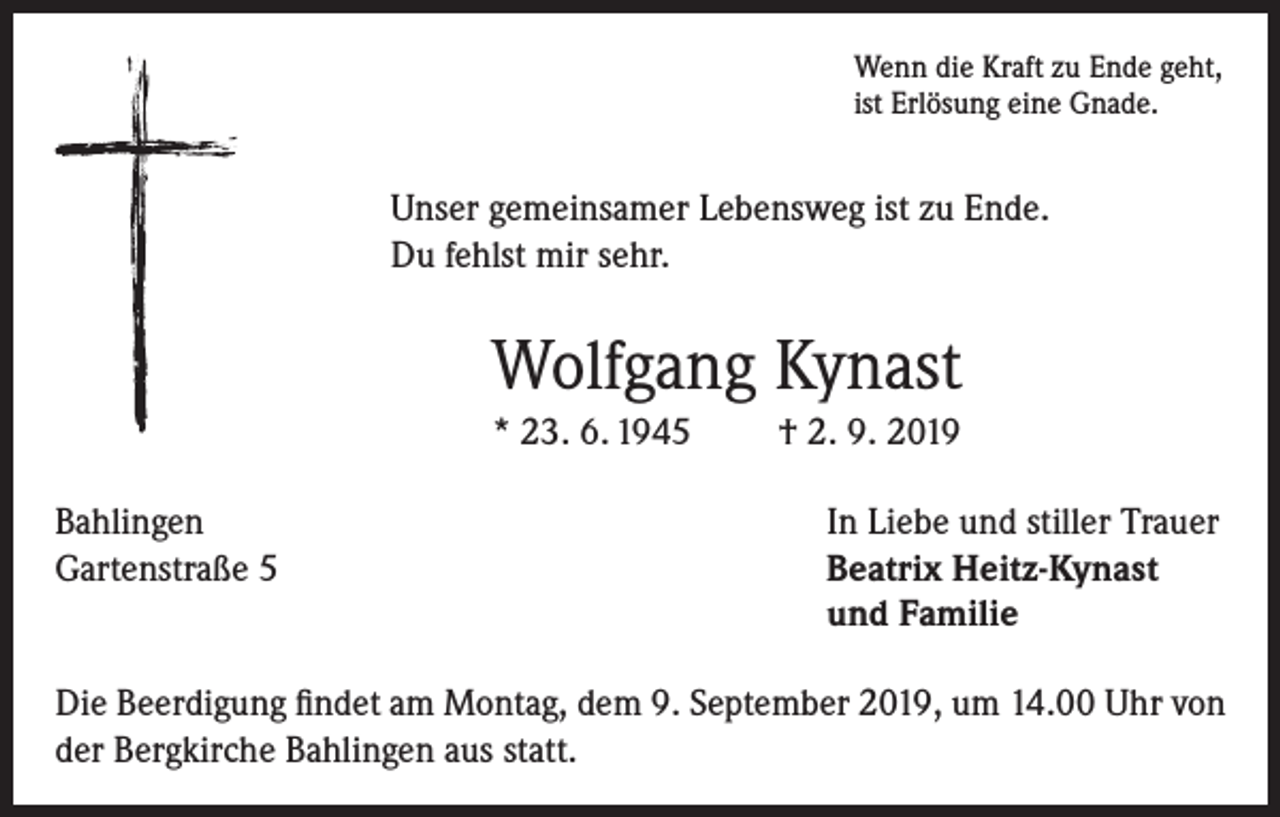 <p>Wenn die Kraft zu Ende geht,<br />ist Erlösung eine Gnade.</p><p>Unser gemeinsamer Lebensweg ist zu Ende.<br />Du fehlst mir sehr.</p><p>Wolfgang Kynast<br />* 23. 6. 1945<br />Bahlingen<br />Gartenstraße 5</p><p>† 2. 9. 2019<br />In Liebe und stiller Trauer<br />Beatrix Heitz-Kynast<br />und Familie</p><p>Die Beerdigung findet am Montag, dem 9. September 2019, um 14.00 Uhr von<br />der Bergkirche Bahlingen aus statt.</p>