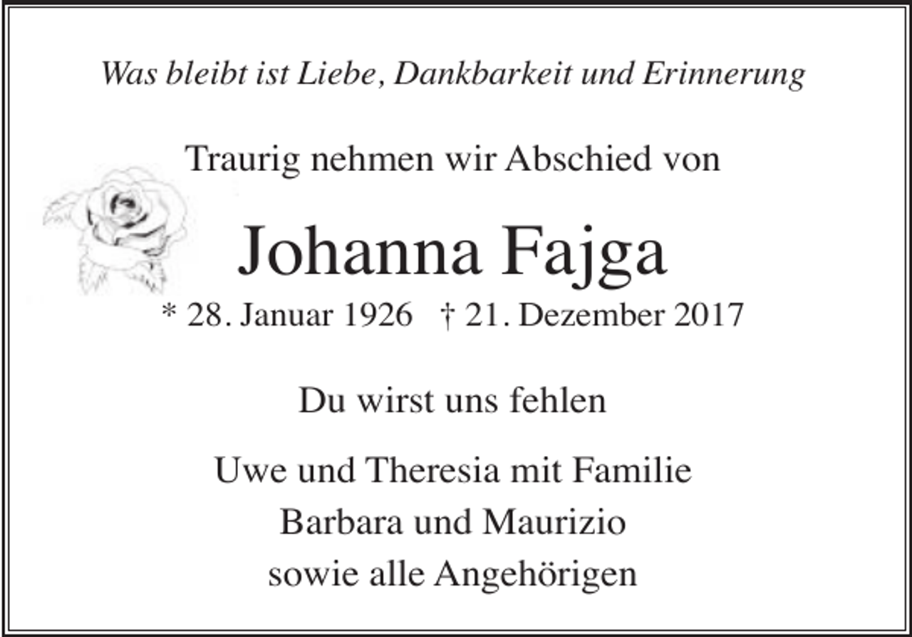 <p>Was bleibt ist Liebe, Dankbarkeit und Erinnerung</p><p>Traurig nehmen wir Abschied von</p><p>Johanna Fajga<br />* 28. Januar 1926 † 21. Dezember 2017</p><p>Du wirst uns fehlen<br />Uwe und Theresia mit Familie<br />Barbara und Maurizio<br />sowie alle Angehörigen</p>