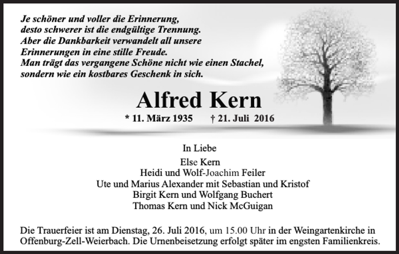 <p>Je schöner und voller die Erinnerung,<br />desto schwerer ist die endgültige Trennung.<br />Aber die Dankbarkeit verwandelt all unsere<br />Erinnerungen in eine stille Freude.<br />Man trägt das vergangene Schöne nicht wie einen Stachel,<br />sondern wie ein kostbares Geschenk in sich.</p><p>Alfred Kern</p><p>* 11. März 1935</p><p>† 21. Juli 2016</p><p>In Liebe<br />Else Kern<br />Heidi und Wolf-Joachim Feiler<br />Ute und Marius Alexander mit Sebastian und Kristof<br />Birgit Kern und Wolfgang Buchert<br />Thomas Kern und Nick McGuigan<br />Die Trauerfeier ist am Dienstag, 26. Juli 2016, um 15.00 Uhr in der Weingartenkirche in<br />Offenburg-Zell-Weierbach. Die Urnenbeisetzung erfolgt später im engsten Familienkreis.</p>