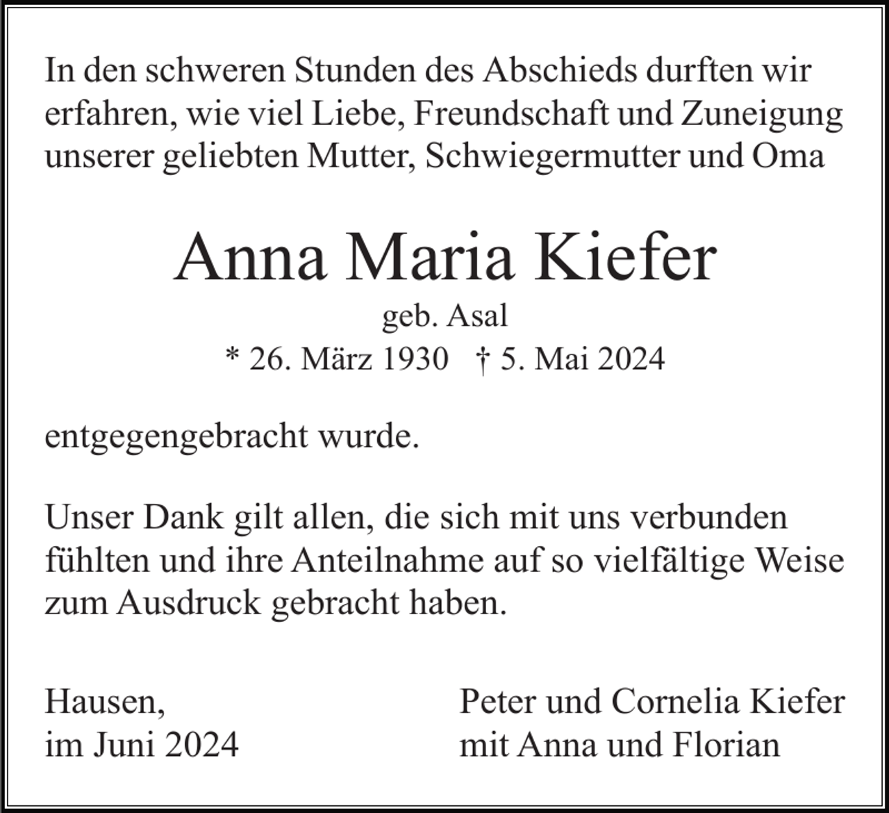 <p>In den schweren Stunden des Abschieds durften wir<br />erfahren, wie viel Liebe, Freundschaft und Zuneigung<br />unserer geliebten Mutter, Schwiegermutter und Oma</p><p>Anna Maria Kiefer<br />geb. Asal<br />* 26. März 1930 † 5. Mai 2024</p><p>entgegengebracht wurde.<br />Unser Dank gilt allen, die sich mit uns verbunden<br />fühlten und ihre Anteilnahme auf so vielfältige Weise<br />zum Ausdruck gebracht haben.<br />Hausen,<br />im Juni 2024</p><p>Peter und Cornelia Kiefer<br />mit Anna und Florian</p>