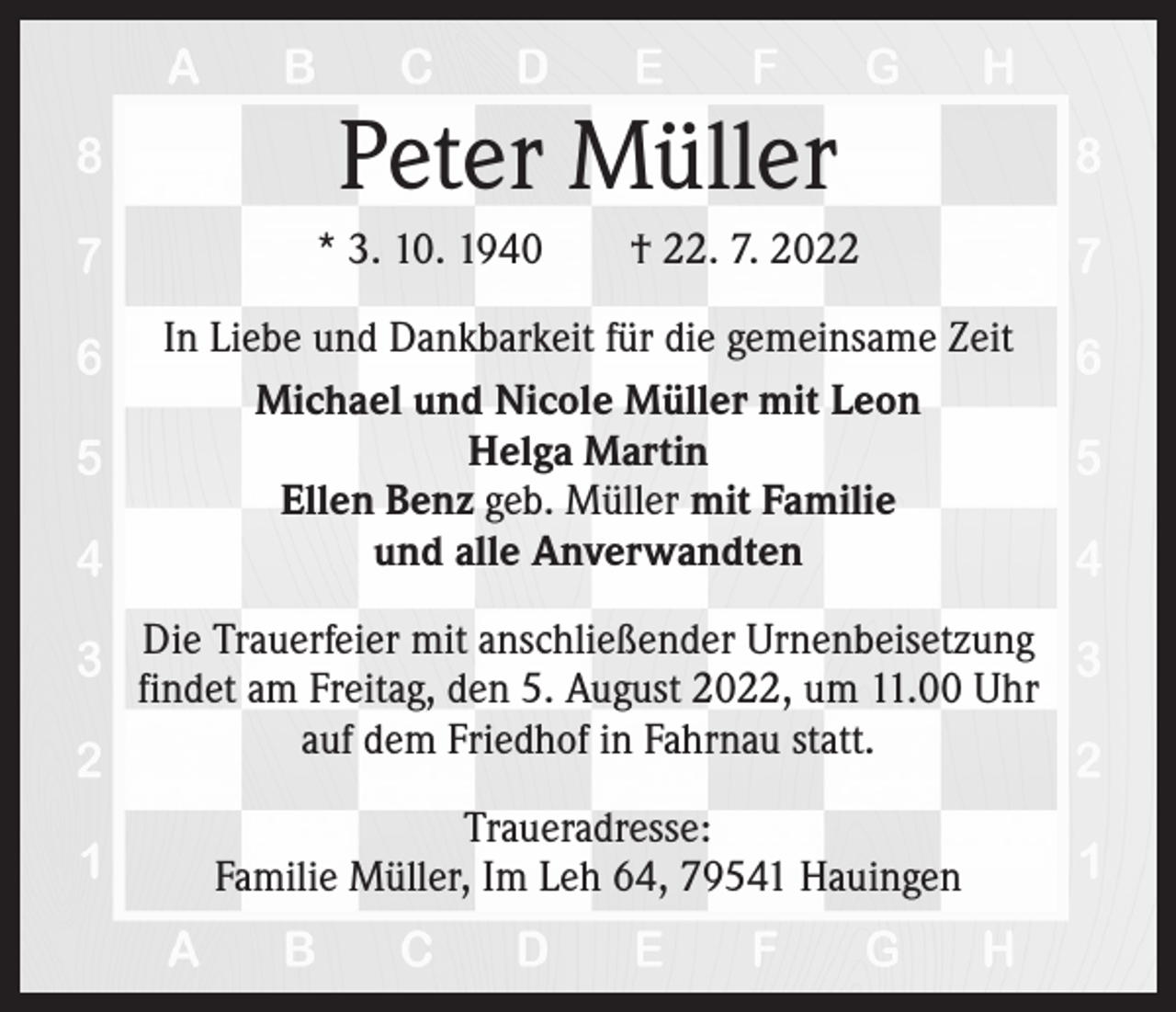 <p>Peter Müller<br />* 3. 10. 1940 † 22. 7. 2022<br />In Liebe und Dankbarkeit für die gemeinsame Zeit<br />Michael und Nicole Müller mit Leon<br />Helga Martin<br />Ellen Benz geb. Müller mit Familie<br />und alle Anverwandten<br />Die Trauerfeier mit anschließender Urnenbeisetzung<br />findet am Freitag, den 5. August 2022, um 11.00 Uhr<br />auf dem Friedhof in Fahrnau statt.<br />Traueradresse:<br />Familie Müller, Im Leh 64, 79541 Hauingen</p>