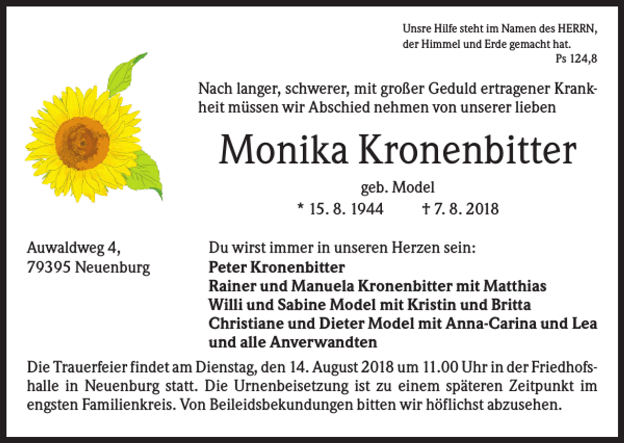 <p>Unsre Hilfe steht im Namen des HERRN,<br />der Himmel und Erde gemacht hat.<br />Ps 124,8</p><p>Nach langer, schwerer, mit großer Geduld ertragener Krankheit müssen wir Abschied nehmen von unserer lieben</p><p>Monika Kronenbitter<br />geb. Model<br />* 15. 8. 1944<br />† 7. 8. 2018<br />Auwaldweg 4,<br />79395 Neuenburg</p><p>Du wirst immer in unseren Herzen sein:<br />Peter Kronenbitter<br />Rainer und Manuela Kronenbitter mit Matthias<br />Willi und Sabine Model mit Kristin und Britta<br />Christiane und Dieter Model mit Anna-Carina und Lea<br />und alle Anverwandten<br />Die Trauerfeier findet am Dienstag, den 14. August 2018 um 11.00 Uhr in der Friedhofshalle in Neuenburg statt. Die Urnenbeisetzung ist zu einem späteren Zeitpunkt im<br />engsten Familienkreis. Von Beileidsbekundungen bitten wir höflichst abzusehen.</p>